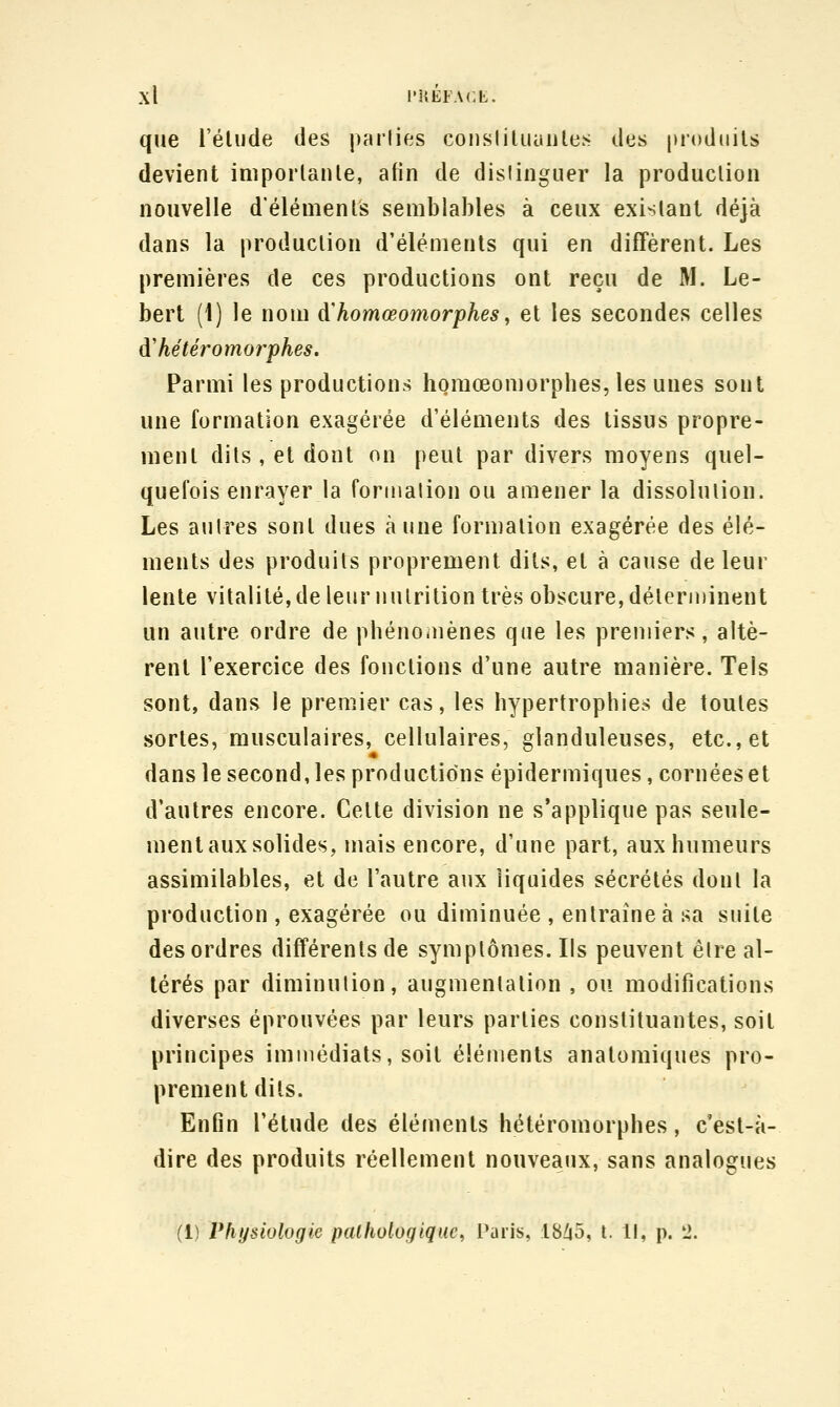 que l'élude des parties consliUiautes des [noduils devient imporlanle, afin de distinguer la production nouvelle d'élémenls semblables à ceux existant déjà dans la produclion d'éléments qui en diffèrent. Les premières de ces productions ont reçu de M. Le- bert (1) le nom à^homœomorphes, et les secondes celles à'hé ter amorphes. Parmi les productions homœomorphes, les unes sont une formation exagérée d'éléments des tissus propre- ment dits , et dont on peut par divers moyens quel- quefois enrayer la formation ou amener la dissolulion. Les autres sont dues aune formation exagérée des élé- ments des produits proprement dits, et à cause de leur lente vitalité, de leur inUrilion très obscure, délerminent un autre ordre de phénomènes que les premiers, altè- rent l'exercice des fonctions d'une autre manière. Tels sont, dans le premier cas, les hypertrophies de toutes sortes, musculaires, cellulaires, glanduleuses, etc., et dans le second, les productions épidermiques, cornées et d'autres encore. Celte division ne s'applique pas seule- ment aux solides, mais encore, d'une part, aux humeurs assimilables, et de l'autre aux liquides sécrétés dont la production , exagérée ou diminuée , entraîne à sa suite des ordres différents de symplômes. Ils peuvent êlre al- térés par diminution, augmenlalion , ou modifications diverses éprouvées par leurs parties constituantes, soit principes immédiats, soit éléments anatomiques pro- prement dits. Enfin l'élude des éléments hétéromorphes, c'est-à- dire des produits réellement nouveaux, sans analogues (1) Physiologie pathologique^ Paris, :18Z|5, t. Il, p. li.