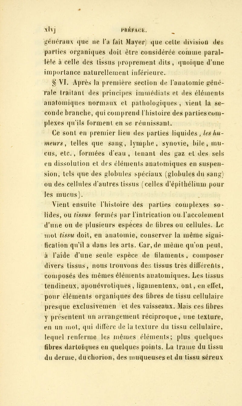 généraux que ne l'a fait Mayerj que celle division des parties organiques iloil êlre considérée comme paral- lèle à celle des lissus proprement dits, ({uoique d'une importance nalurellemenl inférieure. § VI. Après la première section de l'anatomie géné- rale traitant des principes immédiats cl des éléments anatomiques normaux et pathologiques , vient la se- conde branche, qui comprend riiistoire des parties com- plexes qu'ils formenl en se réunissant. Ce sont en premier lieu des parties liquides, les hu- meurs, lelles que sang, lymphe, synovie, bile, mu- cus, etc., formées d'eau , tenant des gaz et des sels en dissolution et des éléments anatomiques en suspen- sion, tels que des globules spéciaux (globules du sang) ou des cellules d'autres lissus (celles d'épitbélium pour les mucus). Vient ensuite l'histoire des parties complexes so- lides, ou tissus formés par l'inlricalion ou l'accolement d'une ou de plusieurs espèces de fibres ou cellules. Le mol tissu doit, en analomie, conserver la même signi- fication qu'il a dans les arts. Car, de même qu'on peut, à l'aide d'une seule espèce de filaments, composer divers tissus, nous trouvons des tissus très différents, composés des mêmes éléments anatomiques. Les lissus tendineux, aponévrotiques , ligamenteux, ont, en effet, pour éléments organiques des fibres de tissu cellulaire presque exclusivemeii et des vaisseaux. Mais ces fibres y présentent un arrangement réciproque, une texture, en un tuot, qui diffère de la lexlure du lissu cellulaire, lequel renferme les mêmes éléments; plus quelques fibres darloïques en quelques points. La trame du lissu du derme, duchorion, des muqueuses et du lissu séreux