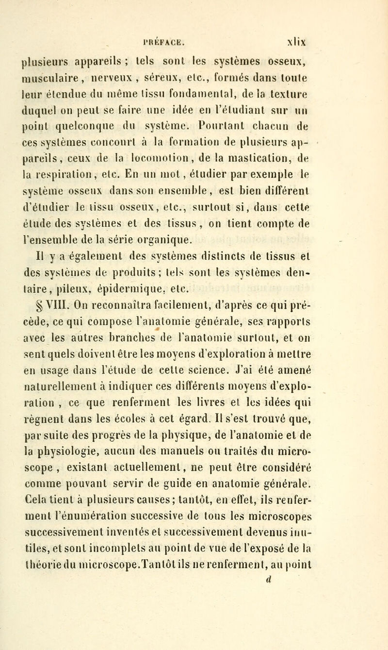 l'RKFACE. XllX plusieurs appareils ; tels sont les systèmes osseux, musculaire, nerveux , séreux, etc., formés dans loule leur élendue du même (issu foiidamenlal, de îa texture duquel on peut se faire une idée en l'étudiant sur un point quelconque du système. Pourtant chacun de ces systèmes concourt à la formation de plusieurs ap- pareils, ceux de la locomotion, de la mastication, de la respiration, etc. En un mol, étudier par exemple le système osseux dans son ensemble, est bien différent d'étudier le lissu osseux, etc., surtout si, dans cette élude des systèmes et des tissus, on lient compte de l'ensemble de la série organique. Il y a également des systèmes distincts de tissus et des systèmes de produits; tels sont les systèmes den- taire, pileux, épidermique. etc. § VIII. On reconnaîtra facilement, d'après ce qui pré- cède, ce qui compose l'anatomie générale, ses rapports avec les autres branches de l'anatomie surtout, et on sent quels doivent être les moyens d'exploration à mettre en usage dans l'étude de cette science. J'ai élé amené naturellement à indiquer ces différents moyens d'explo- ration , ce que renferment les livres el les idées qui régnent dans les écoles à cet égard. Il s'est trouvé que, par suite des progrès de la physique, de l'anatomie et de la physiologie, aucun des manuels ou traités du micro- scope , existant actuellement, ne peut être considéré comme pouvant servir de guide en analomie générale. Cela tient à plusieurs causes; tantôt, en effet, ils renfer- ment l'énumération successive de tous les microscopes successivement inventés et successivement devenus inu- tiles, et sont incomplets au point de vue de l'exposé de la théorie du microscope.Tantôt ils ne renferment, au point