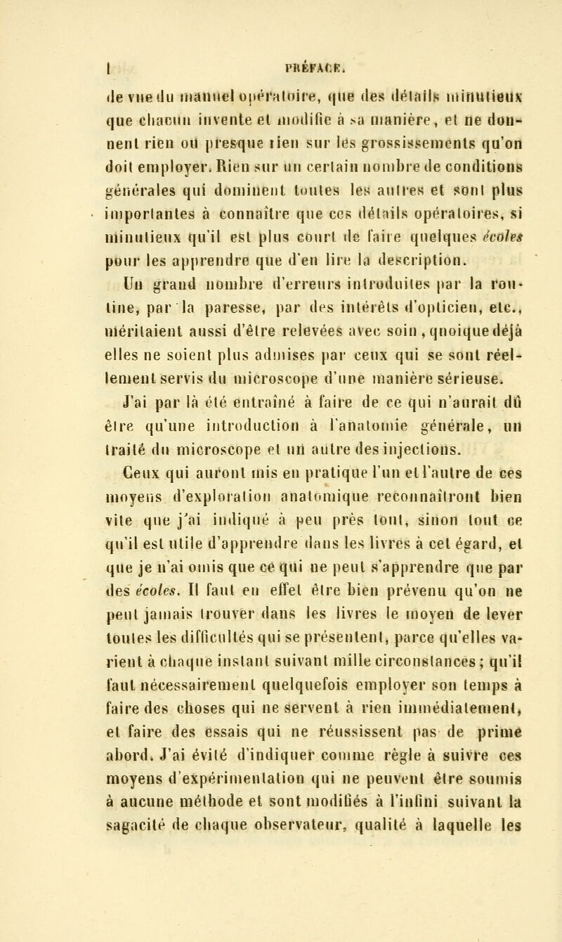 «levueilu manuelopéraloire, que des «Jéinlls niinuiieilK que chacun invente el luoiljfie à sa manière, el ne don- nent rien ou presque rien sur les grossissements qu'on doil employer. Rien sur un certain nombre de conditions générales qui dominent toutes le^ auires et sont plus importantes à connaître que ces détails opératoires, si minutieux qu'il est plus court de l'aire quelques écohâ pour les apprendre que d'en lire la description. Un grand nombre d'erreurs introduites par la rou- tine, par la paresse, par des intérêts d'opticien, etc., méritaient aussi d'être relevées avec soin , quoique déjà elles ne soient plus admises par ceux qui se sont réel- lement servis du microscope d'une manière sérieuse. J'ai par là été entraîné à faire de ce qui n'aurait dû être qu'une introduction à i'analomie générale, un traité du microscope el uû autre des injections. Ceux qui auront mis en pratique l'un et l'autre de ces moyens d'exploration anatomique reconnaîtront bien vite que j'ai indiqué à peu près tout^ sinon tout ce qu'il est utile d'apprendre dans les livres à cet égard, et que je n'ai omis que ce qui ne peut s'apprendre que par des écoles. Il faut en effet être bien prévenu qu'on ne peut jamais trouver dans les livres le moyen de lever toutes les diflicultés qui se présentenlj parce qu'elles va* rient à chaque instant suivant mille circonstances ; qu'il faut nécessairement quelquefois employer son temps à faire des choses qui ne servent à rien immédiatement, et faire des essais qui ne réussissent pas de prime abord. J'ai évité d'indiquer comme règle à suivre ces moyens d'expérimentation qui ne peuvent être soumis à aucune méthode et sont modiiiés à l'infini suivant la sagacité de chaque observateur, qualité à laquelle les