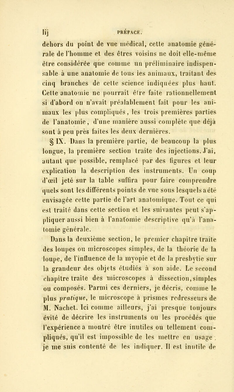 dehors du point de vue médical, cette anatomie géné- rale de l'homnie et des êtres voisins ne doit elle-même être considérée que comme un préliminaire indispen- sable à une anatomie de tous les animaux, traitant des cinq branches de celle science indiquées plus haut. Celle anatomie ne pourrait êlre faite rationnellement si d'abord on n'avait préalablement fait pour les ani- maux les plus compliqués, les trois premières parties de l'anatomie, d'une manière aussi complète que déjà sont à peu près faites les deux dernières. § IX. Dans la première partie, de beaucoup la plus longue, la première section traite des injections..l'ai, autant que possible, remplacé par des figures et leur explication la description des instruments. Un coup d'œil jeté sur la table suffira pour faire comprendre quels sont les différents points de vue sous lesquels a été envisagée cette partie de l'art analomique. Tout ce qui est traité dans celle section et les suivantes peut s'ap- pliquer aussi bien à l'anatomie descriptive qu'à l'ana- tomie générale. Dans la deuxième section, le premier chapitre traite des loupes ou microscopes simples, de la théorie de la loupe, de l'influence de la myopie et de la presbytie sur la grandeur des objets étudiés à son aide. Le second chapitre traite des -microscopes à dissection,simples ou composés. Parmi ces derniers, je décris, comme le plus pratique, le microscope à prismes redresseurs de M. Nachet. Ici comme ailleurs, j'ai presque toujours évité de décrire les instruments ou les procédés que l'expérience a montré être inutiles ou tellement com- pliqués, qu'il est impossible de les mettre en usage , je me suis contenté de les indiquer. Il est inutile de