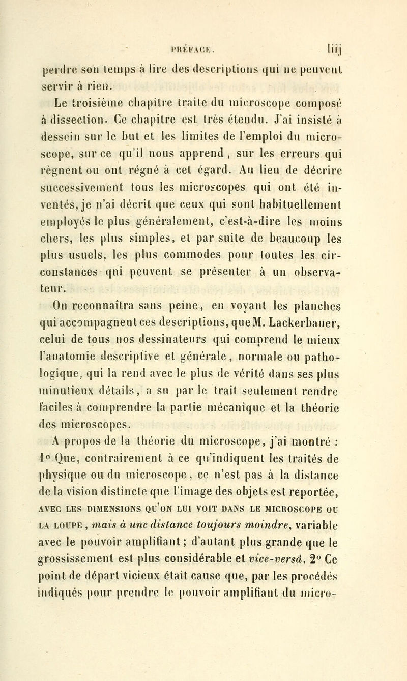 IMIEFACI-;. hij perdre sou leinps à lire des descriptions qui ne peuveul servir à rien. Le troisième chapitre traite du iuicrosco[)e composé à dissection. Ce chapitre est très étendu. J'ai insisté à dessein sur le but et les limites de l'emploi du micro- scope, sur ce qu'il nous apprend, sur les erreurs qui régnent ou ont régné à cet égard. Au lieu de décrire successivement tous les microscopes qui ont été in- ventés, je n'ai décrit que ceux qui sont habituellement employés le plus généralement, c'est-à-dire les moins cliers, les plus simples, et par suite de beaucoup les plus usuels, les plus commodes pour toutes les cir- constances qui peuvent se présenter à un observa- teur. On reconnaîtra sans peine, en voyant les planches qui accompagnent ces descriptions, que M. Lackerbauer, celui de tous nos dessinateurs qui comprend le mieux l'anatomie descriptive et générale, normale ou patho- logique, qui la rend avec le plus de vérité dans ses plus minutieux détails, a su par le trait seulement rendre Faciles à comprendre la partie mécanique et la théorie des microscopes. A propos de la théorie du microscope, j'ai montré : 1« Que, contrairement à ce qu'indiquent les traités de physique ou du microscope, ce n'est pas à la distance de la vision distincte que l'image des objets est reportée, AVEC LES DIMENSIONS QU'ON LUI VOIT DANS LE MICROSCOPE OU LA LOUPE, mais à une distance toujours moindre^ variable avec le pouvoir amplifiant ; d'autant plus grande que le grossissement est plus considérable et vice-versâ. 2^ Ce point de départ vicieux était cause que, par les procédés indiqués pour prendre le pouvoir amplifiant du micro-