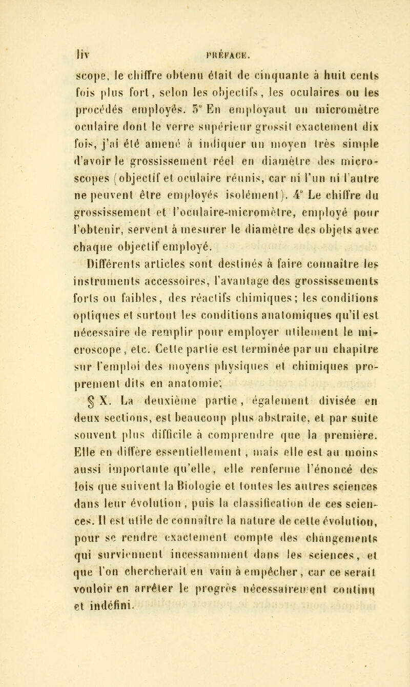 Hv PUépACE. scope, le chiffre oblenu élail de cinqiianle à huit cents fois plus fort, selon les ohjeclifs, les oculaires ou les procédés employés. 5 En eiiijiloyaut un nncromètre oculaire dont le verre supérieur grossit exacleinenl dix fois, j'ai été amené à indiquer un moyen 1res simple d'avoir le grossissement réel en diamètre des micro- scopes (objectif et oculaire réunis, car ni l'un tii l'autre ne peuvent être employés isolénienl). 4 Le cliiffre du grossissement et roculaire-micromèlre, employé pour l'obtenir, servent à mesurer le diamètre des objets avec chaque objectif employé. Différents articles sont destinés à faire connaître le? instruments accessoires, l'avantage des grossissements forts ou faibles, des réactifs chimiques; les conditions optiques et surtoijt les conditions anatomiques qu'il est nécessaire de remplir pour employer utilement le mi-r croscope , etc. Cette partie est terminée par un chapitre sur remploi des moyens physiques et chimiques pro- prement dits en analomie: § X. La deuxième partie, également divisée en deux sections, est beaucoup plus abstraite, et par suite souvent plus difficile à comprendre que la première. Elle en diffère essentiellement , mais elle est au moins aussi importante qu'elle, elle renferme l'énoncé des ieis que suivent la Biologie et toutes les autres sciences dans leur évolution , puis la classification de ces scien- ces. Il est utile de connaître la nature de celte évolution, pour se rendre exactement compte des changements qui surviennent incessamujent dans les sciences, et que l'on chercherait eti vain à empêcher, car ce serait vouloir en arrêter le progrès nécessairen enl continu et indéfini.