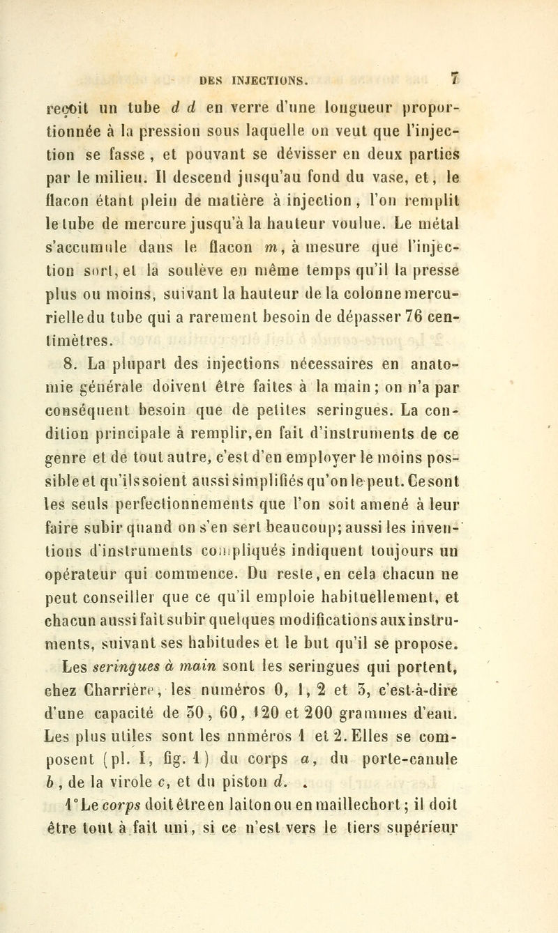 reçoit un tube d d en verre d'une longueur propor- tionnée à la pression sous laquelle on veut que l'injec- tion se fasse , et pouvant se dévisser en deux parties par le milieu. Il descend jusqu'au fond du vase, et, le flacon étant plein de matière à injection, l'on remplit le lube de mercure jusqu'à la hauteur voulue. Le métal s'accumule dans le flacon m, à mesure que l'injec- tion s()rl,el la soulève en même temps qu'il la presse plus ou moins, suivant la hauteur de la colonne mercu- rielledu tube qui a rarement besoin de dépasser 76 cen- timètres. 8. La plupart des injections nécessaires en anato- mie générale doivent être faites à la main; on n'a par conséquent besoin que de petites seringues. La con- dition principale à remplir,en fait d'instruments de ce genre et de tout autre, c'est d'en employer le moins pos- sible et qu'ilssoient aussi simplifiés qu'onle peut. Gesont les seuls perfectionnements que l'on soit amené à leur faire subir quand on s'en sert beaucoup; aussi les inven- tions d'instruments coiiipliqués indiquent toujours un opérateur qui commeace. Du reste, en cela chacun ne peut conseiller que ce qu'il emploie habituellement, et chacun aussi fait subir quelques modifications auxinstru- ments, suivant ses habitudes et le but qu'il se propose. Les seringues à main sont les seringues qui portent, chez Charrière, les numéros 0, 1, 2 et 3, c'est-à-dire d'une capacité de 30, 60, Î20 et 200 grammes d'eau. Les plus utiles sont les nnméros 1 et 2. Elles se com- posent (pi. I, fig. 1 ) du corps a, du porte-canule è , de la virole c, et du piston d. . VLe corps doitêtreen laiton ou en maillechort; il doit être tout à fait uni, si ce n'est vers le tiers supérieur