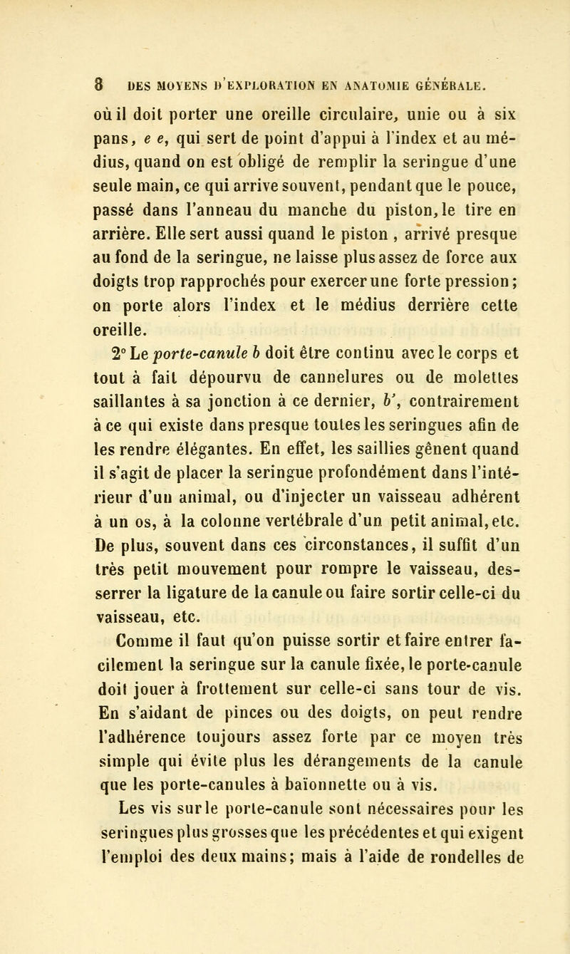 OÙ il doit porter une oreille circulaire, unie ou à six pans, e e, qui sert de point d'appui à l'index et au mé- dius, quand on est obligé de remplir la seringue d'une seule main, ce qui arrive souvent, pendant que le pouce, passé dans l'anneau du manche du piston, le tire en arrière. Elle sert aussi quand le piston , arrivé presque au fond de la seringue, ne laisse plus assez de force aux doigts trop rapprochés pour exercer une forte pression; on porte alors l'index et le médius derrière cette oreille. 2° Le porte-canule h doit être continu avec le corps et tout à fait dépourvu de cannelures ou de molettes saillantes à sa jonction à ce dernier, h\ contrairement à ce qui existe dans presque toutes les seringues afin de les rendre élégantes. En effet, les saillies gênent quand il s'agit de placer la seringue profondément dans l'inté- rieur d'un animal, ou d'injecter un vaisseau adhérent à un os, à la colonne vertébrale d'un petit animal, etc. De plus, souvent dans ces circonstances, il suffit d'un très petit mouvement pour rompre le vaisseau, des- serrer la ligature de la canule ou faire sortir celle-ci du vaisseau, etc. Comme il faut qu'on puisse sortir et faire entrer fa- cilement la seringue sur la canule fixée, le porte-canule doit jouer à frottement sur celle-ci sans tour de vis. En s'aidant de pinces ou des doigts, on peut rendre l'adhérence toujours assez forte par ce moyen très simple qui évite plus les dérangements de la canule que les porte-canules à baïonnette ou à vis. Les vis sur le porte-canule sont nécessaires pour les seringues plus grosses que les précédentes et qui exigent l'emploi des deux mains; mais à l'aide de rondelles de