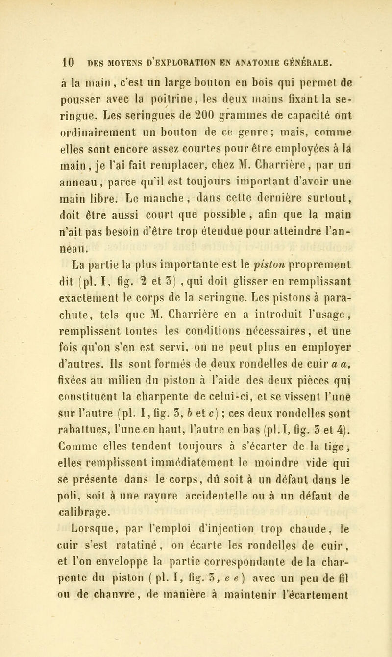 à la main, c'est un large bouton en bois qui permet de pousser avec la poitrine, les deux mains fixant la se- ringue. Les seringues de 200 grammes de capacité ont ordinairement un bouton de ce genre; mais, comme elles sont encore assez courtes pour être employées à la main, je l'ai fait remplacer, chez M. Charrière, par un anneau, parce qu'il est toujours important d'avoir une main libre. Le manche, dans cette dernière surtout, doit être aussi court que possible, afin que la main n'ait pas besoin d'être trop étendue pour atteindre l'an- neau. La partie la plus importante est le piston proprement dit (pi. I, fig. 2 et 5) , qui doit glisser en remplissant exactement le corps de la seringue. Les pistons à para- chute, tels que M. Charrière en a introduit l'usage, remplissent toutes les conditions nécessaires, et une fois qu'on s'en est servi, on ne peut plus en employer d'autres. Ils sont formés de deux rondelles de cuir a a, fixées au milieu du piston à l'aide des deux pièces qui constituent la charpente de celui-ci, et se vissent l'une sur l'autre (pi. I, fig. 3, ft et c) ; ces deux rondelles sont rabattues, l'une en haut, l'autre en bas (pi. I, fig. 3 et 4). Comme elles tendent toujours à s'écarter de la tige, elles remplissent immédiatement le moindre vide qui se présente dans le corps, dû soit à un défaut dans le poli, soit à une rayure accidentelle ou à un défaut de calibrage. Lorsque, par l'emploi d'injection trop chaude, le cuir s'est ratatiné, on écarte les rondelles de cuir, et l'on enveloppe la partie correspondante de la char- pente du piston ( pi. I, fig. 3, e e) avec un peu de fil ou de chanvre, de manière à maintenir l'écarlement