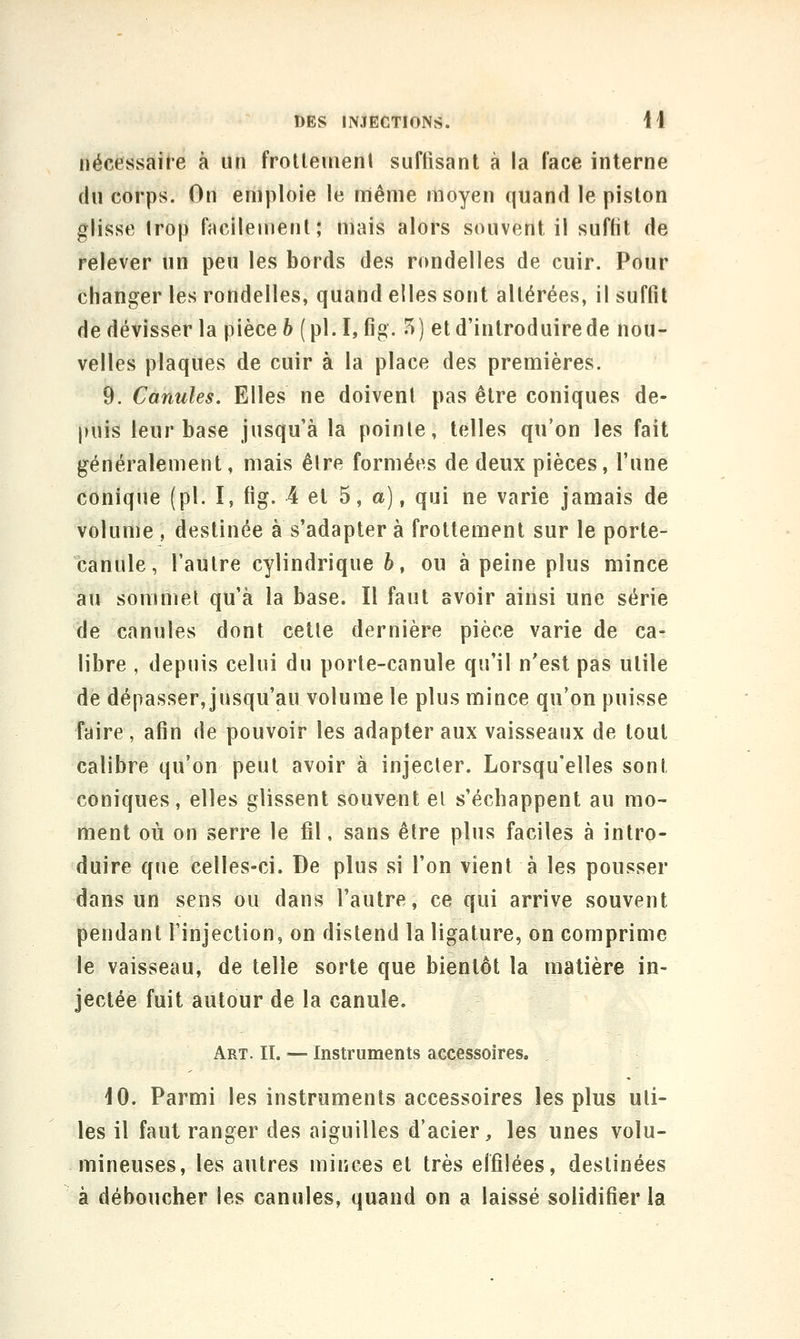 nécessaire à un frolleinenl suffisant à la face interne du corps. On emploie le nniênie moyen quand le piston glisse Irop facilement; mais alors souvent il suffit de relever un peu les bords des rondelles de cuir. Pour changer les rondelles, quand elles sont altérées, il suffit de dévisser la pièce 6 (pl.I, fig. 7t) et d'introduire de nou- velles plaques de cuir à la place des premières. 9. Canules. Elles ne doivent pas être coniques de- puis leur base jusqu'à la pointe, telles qu'on les fait généralement, mais être formées de deux pièces, l'une conique (pi. I, fig. 4 et 5, a), qui ne varie jamais de volume , destinée à s'adapter à frottement sur le porte- canule, l'autre cylindrique 6, ou à peine plus mince au sommel qu'à la base. Il faut avoir aiiîsi une série de canules dont cette dernière pièce varie de ca- libre , depuis celui du porte-canule qu'il n'est pas utile de dépasser, jusqu'au volume le plus mince qu'on puisse faire , afin de pouvoir les adapter aux vaisseaux de tout calibre qu'on peut avoir à injecter. Lorsqu'elles sont coniques, elles glissent souvent el s'échappent au mo- ment où on serre le fil, sans être plus faciles à intro- duire que celles-ci. De plus si l'on vient à les pousser dans uri sens ou dans l'autre, ce qui arrive souvent pendant l'injection, on distend la ligature, on comprime le vaisseau, de telle sorte que bientôt la matière in- jectée fuit autour de la canule. Art. II. — Instruments accessoires, \0. Parmi les instruments accessoires les plus uti- les il faut ranger des aiguilles d'acier, les unes volu- mineuses, les autres minces el très effilées, destinées à déboucher les canules, quand on a laissé solidifier la