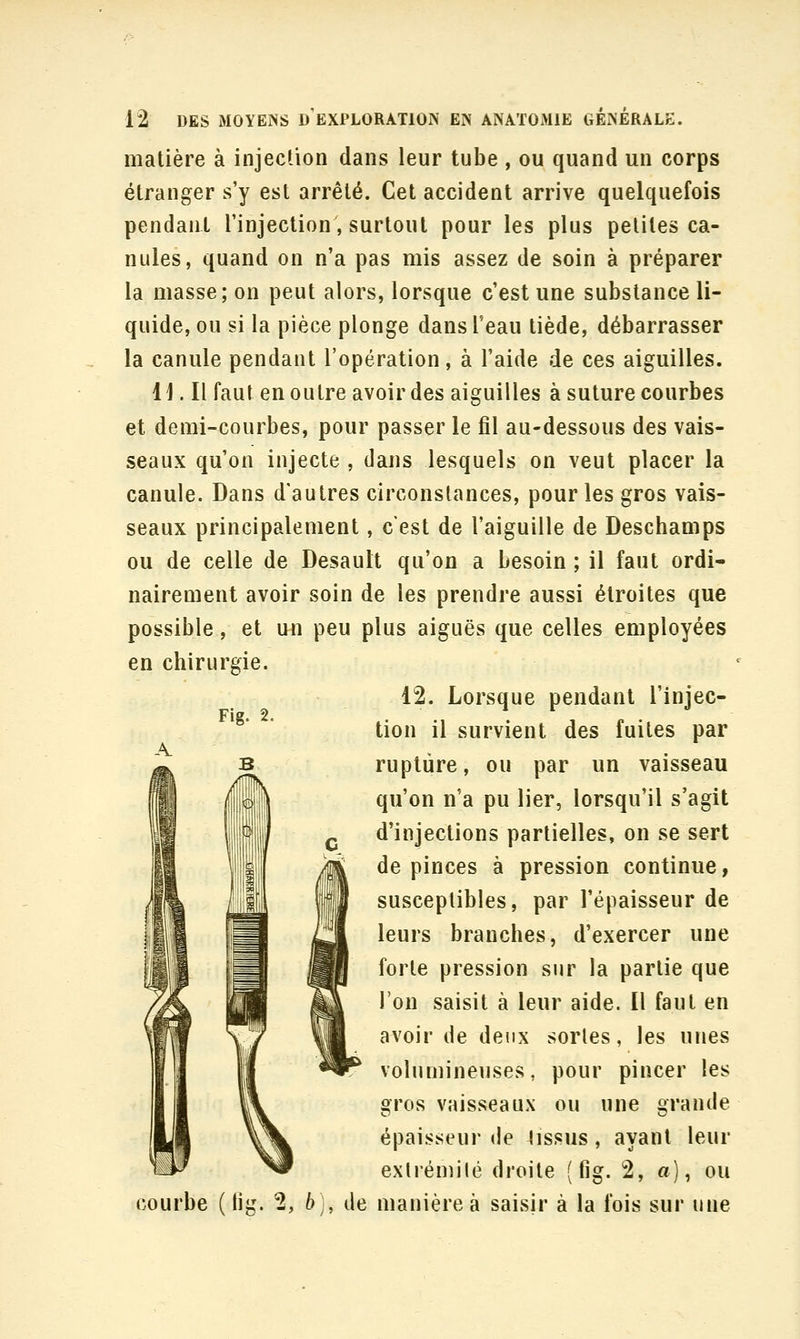 matière à injection dans leur tube , ou quand un corps étranger s'y est arrêté. Cet accident arrive quelquefois pendant l'injection, surtout pour les plus petites ca- nules, quand on n'a pas mis assez de soin à préparer la masse; on peut alors, lorsque c'est une substance li- quide, ou si la pièce plonge dans l'eau tiède, débarrasser la canule pendant l'opération, à l'aide de ces aiguilles. 11. Il faut en outre avoir des aiguilles à suture courbes et demi-courbes, pour passer le fil au-dessous des vais- seaux qu'on injecte , dans lesquels on veut placer la canule. Dans d'autres circonstances, pour les gros vais- seaux principalement, c'est de l'aiguille de Deschamps ou de celle de Desault qu'on a besoin ; il faut ordi- nairement avoir soin de les prendre aussi étroites que possible, et un peu plus aiguës que celles employées en chirurgie. 12. Lorsque pendant l'injec- tion il survient des fuites par rupture, ou par un vaisseau qu'on n'a pu lier, lorsqu'il s'agit d'injections partielles, on se sert de pinces à pression continue, susceptibles, par l'épaisseur de leurs branches, d'exercer une forte pression sur la partie que l'on saisit à leur aide. 11 faut en avoir de deux sortes, les unes volumineuses, pour pincer les gros vaisseaux ou une grande épaisseur de lissus, ayant leur exlrémilé droite ( fig. 2, a), ou courbe (lig. 2, 6;, de manière à saisir à la fois sur une