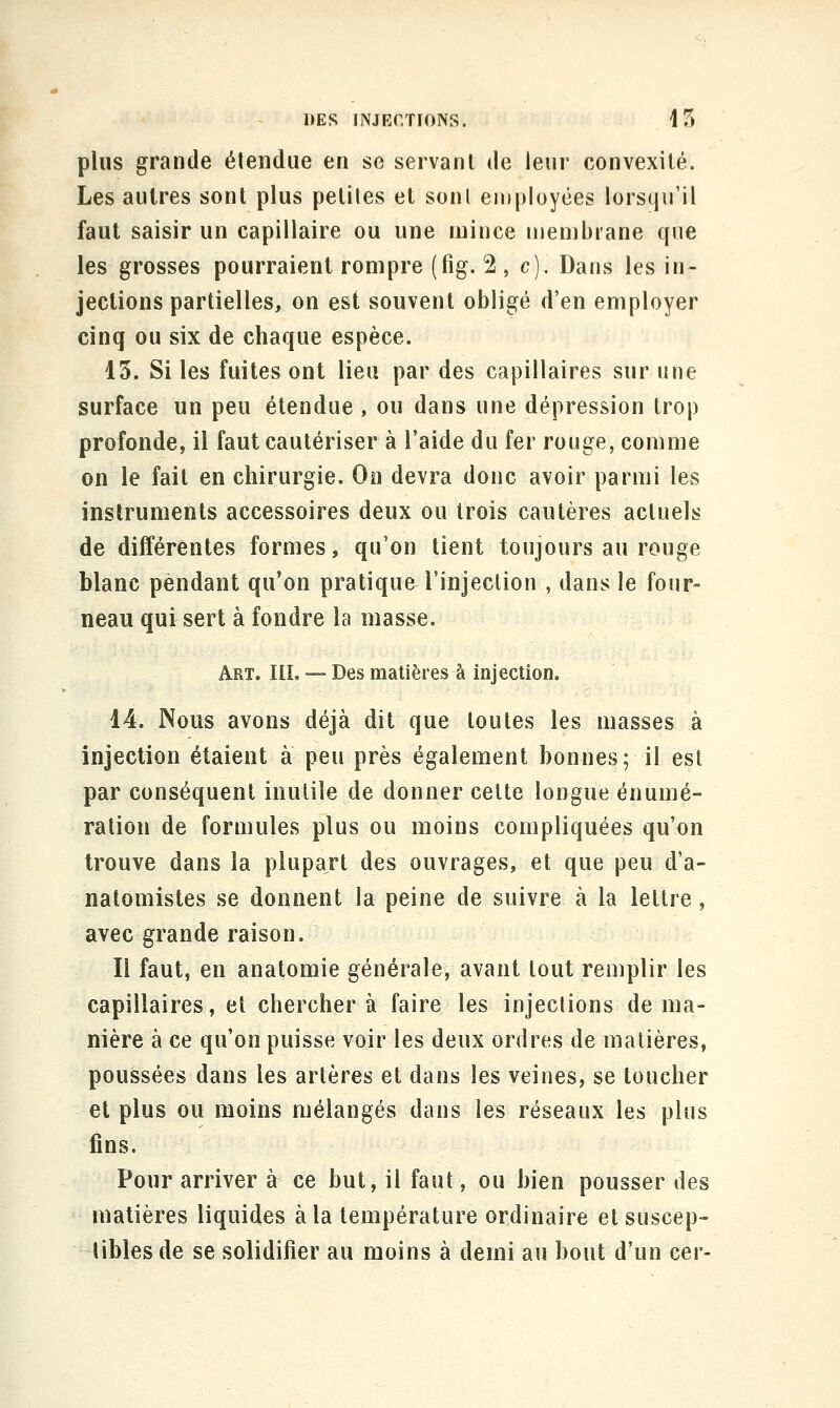 plus grande étendue en se servant de leur convexité. Les autres sont plus petites et sont employées lorsqu'il faut saisir un capillaire ou une mince membrane que les grosses pourraient rompre (fig. 2 , c). Dans les in- jections partielles, on est souvent obligé d'en employer cinq ou six de chaque espèce. 13. Si les fuites ont lieu par des capillaires sur une surface un peu étendue , ou dans une dépression trop profonde, il faut cautériser à l'aide du fer rouge, comme on le fait en chirurgie. On devra donc avoir parmi les instruments accessoires deux ou trois cautères actuels de différentes formes, qu'on tient toujours au rouge blanc pendant qu'on pratique l'injection , dans le four- neau qui sert à fondre la masse. Art. m, — Des matières à injection. 14. Nous avons déjà dit que toutes les masses à injection étaient à peu près également bonnes; il est par conséquent inutile de donner cette longue énumé- ration de formules plus ou moins compliquées qu'on trouve dans la plupart des ouvrages, et que peu d'a- natomistes se donnent la peine de suivre à la lettre, avec grande raison. Il faut, en anatomie générale, avant tout remplir les capillaires, et cherchera faire les injections de ma- nière à ce qu'on puisse voir les deux ordres de matières, poussées dans les artères et dans les veines, se toucher et plus ou moins mélangés dans les réseaux les plus fins. Pour arriver à ce but, il faut, ou bien pousser des matières liquides à la température ordinaire et suscep- tibles de se solidifier au moins à demi au bout d'un cer-