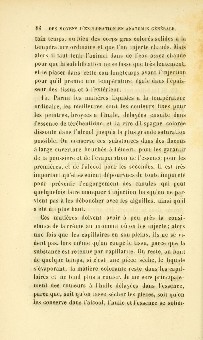 tain temps, ou bien des corps gras colorés solides à la température ordinaire et que l'on injecte chauds. Mais alors il faut tenir l'animal dans de Teau assez chaude pour que la solidification ne se fasse que très lentement, et le placer dans cette eau longtemps avant l'injection pour qu'il prenne une température égale dans l'épais- seur des tissus et à l'extérieur. 15. Parmi les matières liquides à la température ordinaire, les meilleures sont les couleurs fines pour les peintres, broyées à l'huile, délayées ensuite dans l'essence de térébenthine, et la cire d'Espagne colorée dissoute dans l'alcool jusqu'à la plus grande saturation possible. On conserve ces substances dans des flacons à large ouverture bouchés à l'émeri, pour les garantir de la poussière et de Tévaporalion de l'essence pour les premières, et de l'alcool pour les secondes. Il esi très important qu'elles soient dépourvues de toute impureté pour prévenir l'engorgement des canules qui peut quelquefois faire manquer l'injection lorsqu'on ne par- vient pas à les déboucher avec les aiguilles, ainsi qu'il a été dit plus haut. Ces matières doivent avoir à peu près la consi- stance de la crème au moment où on les injecte; alors une fois que les capillaires en son pleins, ils ne se vi- dent pas, lors même qu'on coupe le tissu, parce que la substance est retenue par capillarité. Du reste, au bout de quelque temps, si c'est une pièce sèche, le liquide s'évaporant, la matière colorante reste dans les capil- laires et ne tend plus à couler. Je me sers principale- ment des couleurs à l'huile délayées dans l'essence, parce que, soit qu'on lasse sécher les pièces, soit qu'on les conserve dans l'alcool, l'huile et l'essence se solidi-