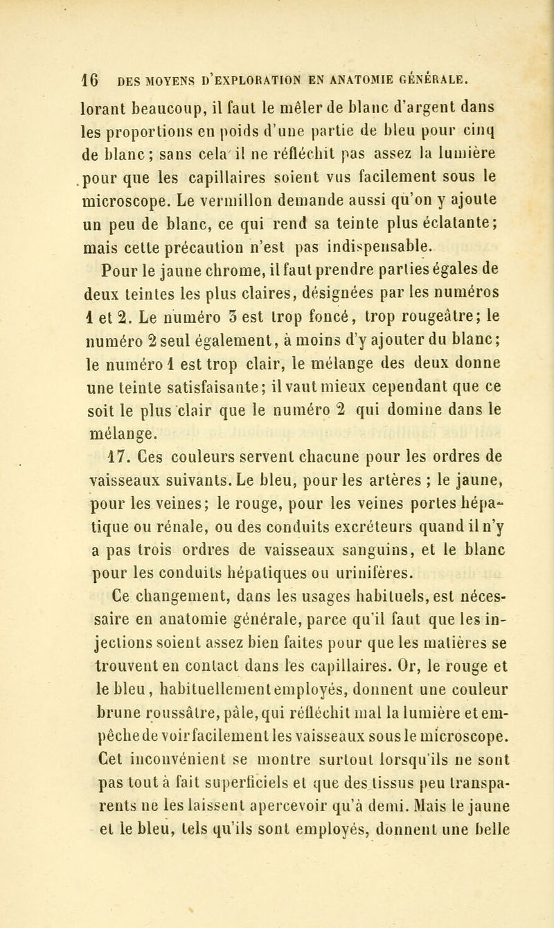 lorant beaucoup, il faut le mêler de blanc d'argent dans les proportions en poids d'une partie de bleu pour cinq de blanc; sans cela il ne réflécbil pas assez la lumière pour que les capillaires soient vus facilement sous le microscope. Le vermillon demande aussi qu'on y ajoute un peu de blanc, ce qui rend sa teinte plus éclatante; mais cette précaution n'est pas indispensable. Pour le jaune chrome, il faut prendre parties égales de deux teintes les plus claires, désignées par les numéros 1 et 2. Le numéro 5 est trop foncé, trop rougeâtre; le numéro 2 seul également, à moins d'y ajouter du blanc; le numéro 1 est trop clair, le mélange des deux donne une teinte satisfaisante; il vaut mieux cependant que ce soit le plus clair que le numéro 2 qui domine dans le mélange. 17. Ces couleurs servent chacune pour les ordres de vaisseaux suivants. Le bleu, pour les artères ; le jaune» pour les veines; le rouge, pour les veines portes hépa- tique ou rénale, ou des conduits excréteurs quand il n'y a pas trois ordres de vaisseaux sanguins, et le blanc pour les conduits hépatiques ou urinifères. Ce changement, dans les usages habituels, est néces- saire en anatomie générale, parce qu'il faut que les in- jections soient assez bien faites pour que les matières se trouvent en contact dans les capillaires. Or, le rouge et le bleu, habituellement employés, donnent une couleur brune roussâlre, pâle, qui réfléchit mal la lumière et em- pêche de voir facilement les vaisseaux sous le microscope. Cet inconvénient se montre surtout lorsqu'ils ne sont pas tout à fait superficiels et que desjissus peu transpa- rents ne les laissent apercevoir qu'à demi. Mais le jaune et le bleu, tels qu'ils sont employés, donnent une belle