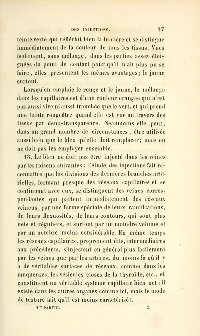 leinle verle qui réfléchit bien la liiniiére cl se dislingue imniédialenieiil do la couleur de lous les lissus. Vues isolément, sans mélange, dans les parlies assez éloi- gnées du point de conlacl pour qu'il n'ait plus pu se faire, elles présentent les mêmes avantages; le jaune surtout. Lorsqu'on emploie le rouge et le jaune, le mélange dans les capillaires est d'une couleur orangée qui n'est pas aussi vive ni aussi Irancliée que le vert, et qui prend une teinte rougeâtre quand elle est vue au Iravers des tissus par demi-transparence. Néanmoins elle peut, dans un grand nombre de circonstances , être utilisée aussi bien que le bleu qu'elle doit remplacer; mais on ne doit pas les employer ensemble. 18. Le bleu ne doit pas être injecté dans les veines par les raisons suivantes : l'élude des injections fait re- connaître que les divisions des dernières branches arté- rielles, formant presque des réseaux capillaires et se conlinuant avec eux, se distinguent des veines corres- pondantes qui partent immédiatement des réseaux veineux, par une forme spéciale de leurs ramifications, de leurs llexuosités, de leurs contours, qui sont plus nets et réguliers, et surtout par un moindre volume et par un nombre moins considérable. En même temps les réseaux capillaires, proprement dits,intermédiaires aux précédents, s'injectent en général plus facilement par les veines que par les artères, du moins là où il y a de véritables surfaces de réseaux, coinn)e dans les muqueuses, les vésicules closes de la thyroïde, etc., et constituent un véritable système capillaire bien net (il existe dans les autres organes comme ici, mais le mode de texture fait qu'il est moins caractérisé). 1'^ PARTIE. 2