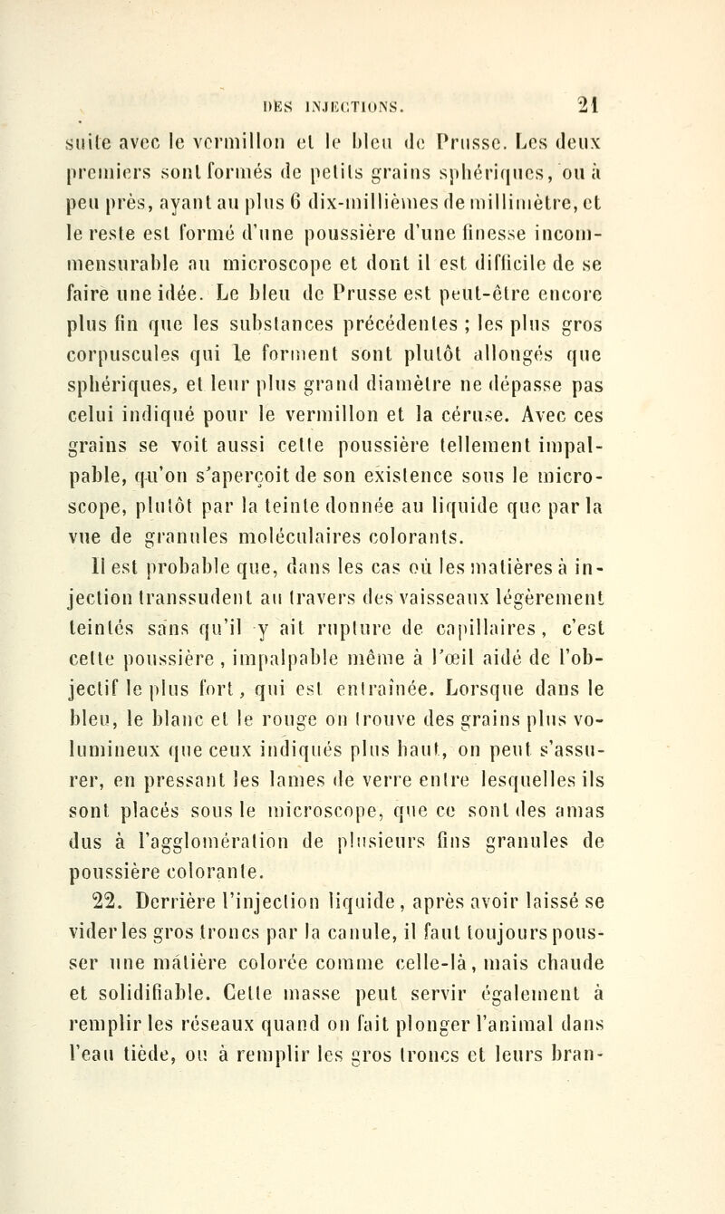 suite avec le vermillon el le bleu de Prusse. Les deux premiers sont formés de petits grains sphériques, ou à peu près, ayant au plus 6 dix-millièmes de millimètre, et le reste est formé d'une poussière d'une linesse incom- mensurable au microscope et dont il est diflicile de se faire une idée. Le bleu de Prusse est peut-être encore plus (in que les substances précédentes ; les plus gros corpuscules qui le forment sont plutôt allongés que sphériques, et leur plus grand diamètre ne dépasse pas celui indiqué pour le vermillon et la céruse. Avec ces grains se voit aussi cette poussière tellement impal- pable, qu'on s^aperçoitde son existence sous le micro- scope, plutôt par la teinte donnée au liquide que parla vue de granules moléculaires colorants. Il est probable que, dans les cas où les matières à in- jection transsudent au travers des vaisseaux légèrement teintés sans qu'il y ait rupture de capillaires, c'est cette poussière , impalpable même à Toeil aidé de l'ob- jectif le plus fort, qui est entraînée. Lorsque dans le bleu, le blanc et le rouge on trouve des grains plus vo- lumineux que ceux indiqués plus haut, on peut s'assu- rer, en pressant les lames de verre entre lesquelles ils sont placés sous le microscope, que ce sont des amas dus à l'agglomération de plusieurs fins granules de poussière colorante. 22. Derrière l'injection liquide, après avoir laissé se vider les gros troncs par la canule, il faut toujours pous- ser une matière colorée comme celle-là, mais chaude et solidifiable. Cette masse peut servir également à remplir les réseaux quand on fait plonger l'animal dans l'eau tiède, ou à remplir les gros troncs et leurs bran-