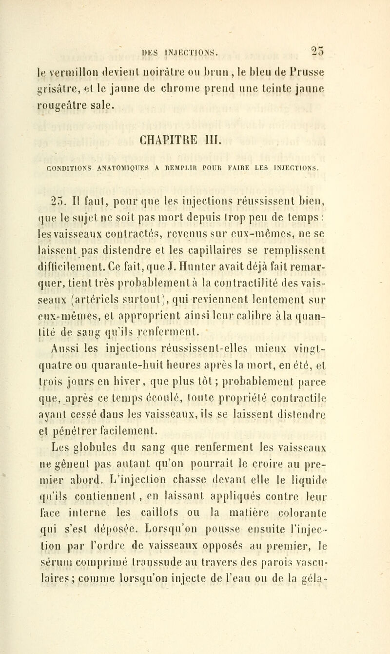 le Vermillon devient noirâtre on brun , le bleu de Prusse grisâtre, et le jaune de cbrome prend une teinte jaune rougeâtre sale. CHAPITRE 111. CONDITIONS ANATOMIQUES A REMPLIR POUR FAIRE LES INJECTIONS. 25. Il fanl, ponr que les injections réussissent bien, que le sujet ne soit pas mort depuis Irop peu de temps : les vaisseaux contractés, revenus sur eux-mêmes, ne se laissent pas distendre et les capillaires se remplissent difticilement. Ce fait, que J. Hunter avait déjà fait remar- quer, lient très probablement à la contractilité des vais- seaux (artériels surtout), qui reviennent lentement sur eux-mêmes, et approprient ainsi leur calibre àla quan- tité de sang qu'ils renferment. Aussi les injections réussissent-elles mieux vingt- quatre ou quarante-huit heures après la mort, en été, et trois jours en hiver, que plus tôt ; probablement parce que, après ce temps écoulé, toute propriété contractile ayant cessé dans les vaisseaux, ils se laissent distendre et pénétrer facilement. Les globules du sang que renferment les vaisseaux ne gênent pas autant qu'on pourrait le croire au pre- mier abord. L'injection chasse devant elle le liquide qu'ils contiennent, en laissant appliqués contre leur face interne les caillots ou la matière colorante qui s'est déposée. Lorsqu'on pousse ensuite l'injec- tion par l'ordre de vaisseaux opposés au premier, le sérum comprimé transsude au travers des parois vascu- laires; comme lorsqu'on injecte de l'eau ou de la gela-