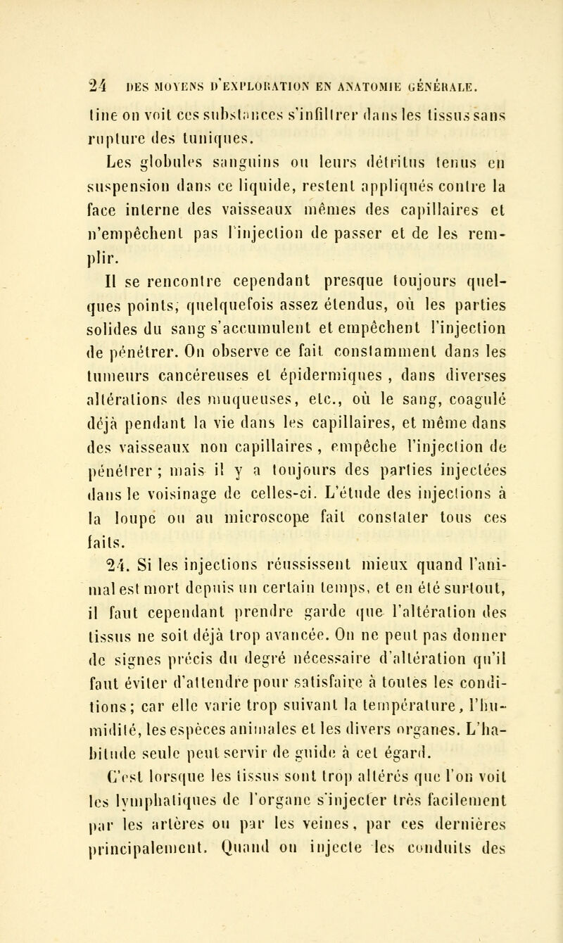 line on voit ces siibslinîces s'infillror dans les tissus sans rupture des tuniques. Les globules sanguins ou leurs détritus tenus en suspension dans ce liquide, restent appliqués contre la face interne des vaisseaux mêmes des capillaires et n'empêchent pas linjeclion de passer et de les rem- plir. Il se rencontre cependant presque toujours quel- ques points, quelquefois assez étendus, où les parties solides du sang s'accumulent et empêchent l'injection de pénétrer. On observe ce fait conslamment dans les tumeurs cancéreuses et épidermiques , dans diverses altérations des muqueuses, etc., où le sang, coagulé déjà pendant la vie dans les capillaires, et même dans des vaisseaux non capillaires , empêche l'injeclion de pénéirer ; mais il y a toujours des parties injectées dans le voisinage de celles-ci. L'étude des injeclions à la loupe ou au microscope fait conslater tous ces faits. 24. Si les injections réussissent mieux quand l'ani- mal est mort depuis un certain temps, et en été surtout, il faut cependant prendre garde que l'altération des tissus ne soit déjà trop avancée. On ne peut pas donner de signes précis du degré nécessaire d'altération qu'il faut éviter d'attendre pour satisfaire à toutes les condi- tions; car elle varie trop suivant la température, l'hu- midité, les espèces animales et les divers organes. L'ha- bitude seule peut servir de guidi; à cet égard. C'est lorsque les tissus sont trop altérés que l'on voit les Ivmphaliques de l'organe s'injecter très facilement par les artères ou par les veines, par ces dernières principalement. Quand ou injecte les conduits des