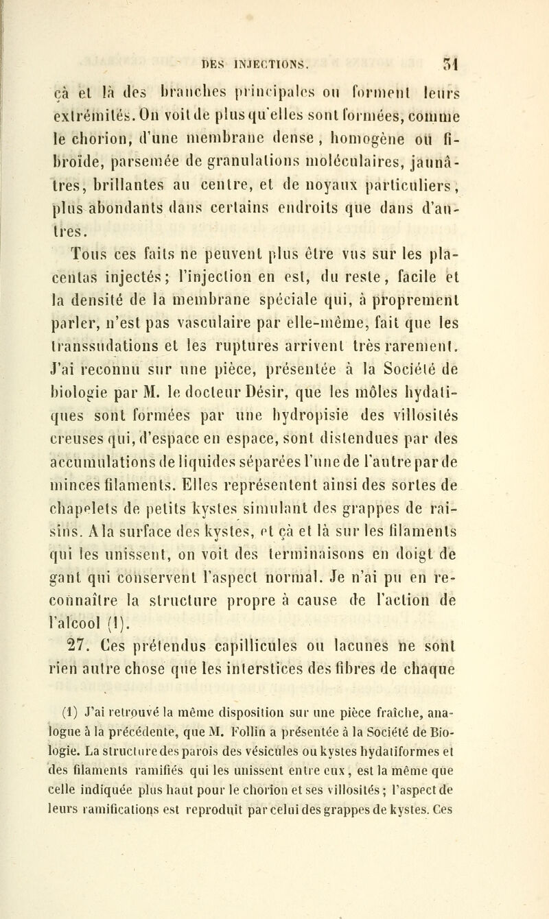 çà et là des branches principales on fornienl lenrs exlrémilés.On voiUle plus qu'elles sonl l'orniées, comme le chorion, d'une membrane dense, homogène ou fi- broïde, parsemée de granulalions moléculaires, jaunâ- tres, brillantes au centre, et de noyaux particuliers, plus abondants dans certains endroits que dans d'au- tres. Tous ces faits ne peuvent plus être vus sur les pla- centas injectés; l'injection en est, du reste, facile et la densité de la membrane spéciale qui, à proprement parler, n'est pas vasculaire par elle-même, fait que les Iranssudations et les ruptures arrivent très rarement. J'ai reconnu sur une pièce, présentée à la Société de biologie par M. le docteur Désir, que les môles hydati- ques sont formées par une hydropisie des villosilés creuses qui, d'espace en espace, sont distendues par des accumulations de liquides séparées l'une de l'autre par de minces filaments. Elles représentent ainsi des sortes de chapelets de petits kystes simulant des grappes de rai- sins. A la surface des kystes, et çà et là sur les filaments qui les unissent, on voit des terminaisons en doigt de gant qui conservent l'aspect normal. Je n'ai pu en re- connaître la structure propre à cause de l'action de l'alcool (1). 27. Ces prétendus capillicules ou lacunes ne sonl rien autre chose que les interstices des fibres de chaque (1) J'ai retrouvé la même disposition sur une pièce fraîche, ana- logue à la précédente, que M. FoUin a présentée à la Société de Bio- logie. La structure des parois des vésicules ou kystes liydatiformes et des filaments ramifiés qui les unissent entre eux , est la même que celle indiquée plus haut pour le chorion et ses villosités ; l'aspect de leurs ramifications est reproduit par celui des grappes de kystes. Ces