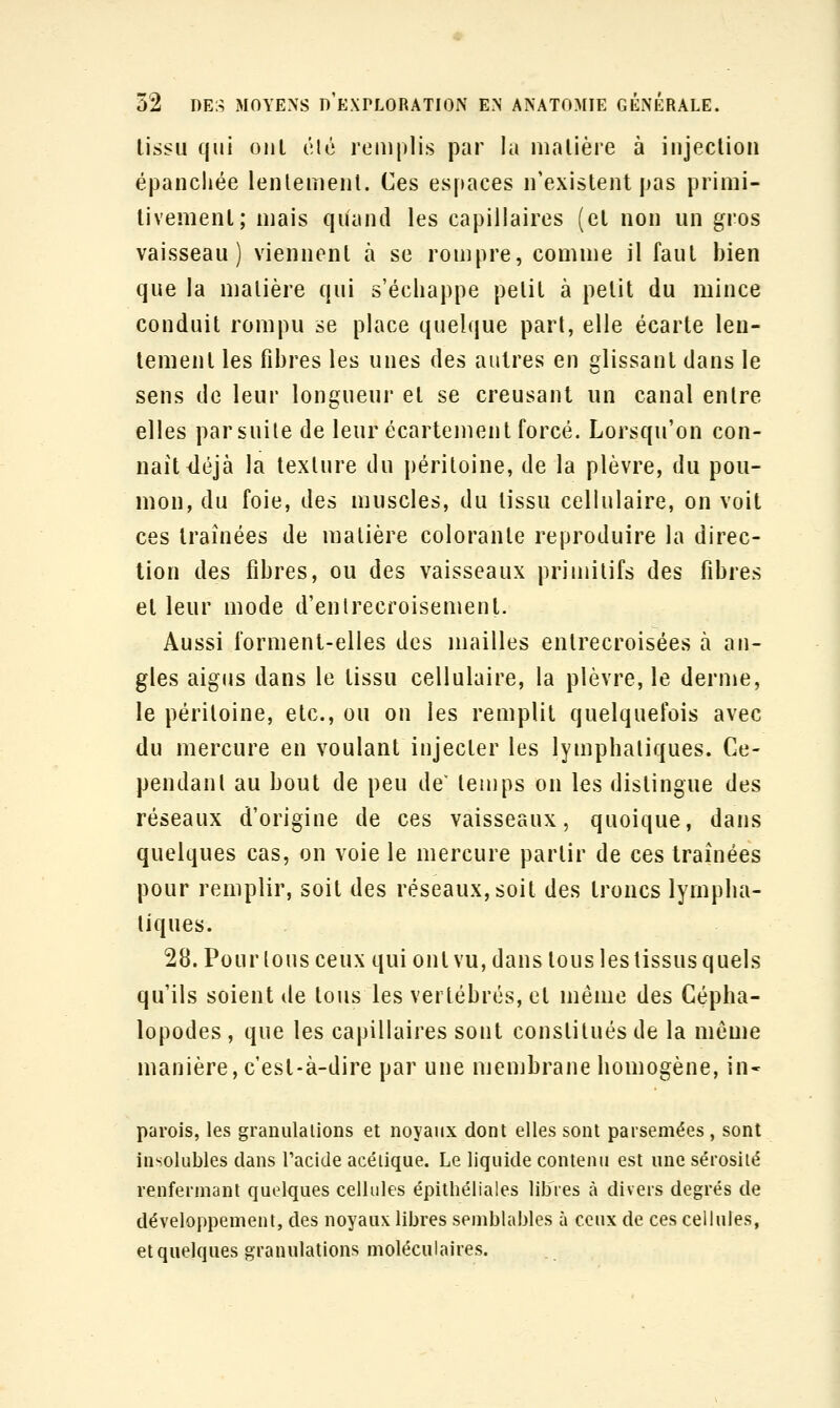lissu qui oiiL clé remplis par la matière à injection épanchée lentement. Ces espaces n'existent pas primi- tivement; mais qiiand les capillaires (et non un gros vaisseau) viennent à se rompre, comme il faut bien que la matière qui s'échappe petit à petit du mince conduit rompu se place quelque part, elle écarte len- tement les fibres les unes des autres en glissant dans le sens de leur longueur et se creusant un canal entre elles par suite de leur écartement forcé. Lorsqu'on con- naît iléjà la texture du péritoine, de la plèvre, du pou- mon, du foie, des muscles, du tissu cellulaire, on voit ces traînées de matière colorante reproduire la direc- tion des fibres, ou des vaisseaux primitifs des fibres et leur mode d'entrecroisement. Aussi forment-elles des mailles entrecroisées à an- gles aigus dans le tissu cellulaire, la plèvre, le derme, le péritoine, etc., ou on les remplit quelquefois avec du mercure en voulant injecter les lymphatiques. Ce- pendant au bout de peu de^ temps on les distingue des réseaux d'origine de ces vaisseaux, quoique, dans quelques cas, on voie le mercure partir de ces traînées pour remplir, soit des réseaux, soit des troncs lympha- tiques. 28. Pour tous ceux qui ont vu, dans tous les tissus quels qu'ils soient de tous les vertébrés, et même des Cépha- lopodes , que les capillaires sont constitués de la môme manière, c est-à-dire par une membrane homogène, in- parois, les granulalions et noyaux dont elles sont parsemées, sont insolubles dans l'acide acéiique. Le liquide contenu est une sérosité renfermant quelques cellules épithéliales libres à divers degrés de développement, des noyaux libres semblables à ceux de ces cellules, et quelques granulations moléculaires.