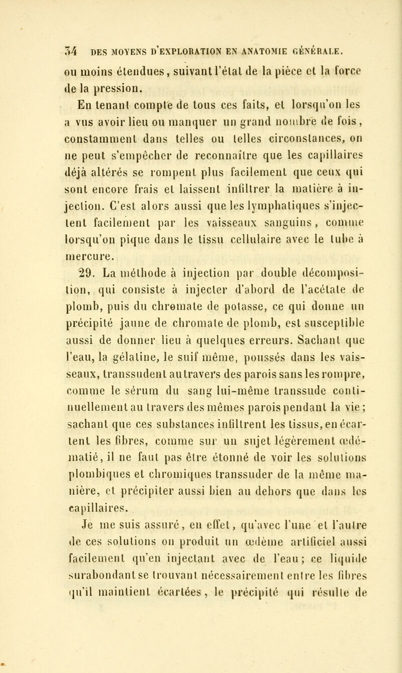 OU moins étendues, suivant l'élal de la pièce et la force de la pression. En tenant comple de tous ces faits, et lorsqu'on les a vus avoir lieu ou manquer un grand noiiibre de fois, constamment dans telles ou telles circonstances, on ne peut s'empêcher de reconnaître que les capillaires déjà altérés se rompent plus facilement que ceux qui sont encore frais et laissent infiltrer la matière à in- jection. C'est alors aussi que les lymphatiques s'injec- tent facilement par les vaisseaux sanguins, comme lorsqu'on pique dans le tissu cellulaire avec le tube à mercure. 29. La méthode à injection par double décomposi- tion, qui consiste à injecter d'abord de l'acétate de plomb, puis du chromate de potasse, ce qui donne un précipité jaune de chromate de plomb, est susceptible aussi de donner lieu à quelques erreurs. Sachant que l'eau, la gélatine, le suif même, poussés dans les vais- seaux, transsudent au travers des parois sans les rompre, comme le sérum du sang lui-même transsude conti- nuellement au travers des mêmes parois pendant la vie ; sachant que ces substances infiltrent les tissus, en écar- tent les fibres, comme sur un sujet légèrement œdé- matié, il ne faut pas être étonné de voir les solutions plombiques et chromiques transsuder de la même ma- nière, et précipiter aussi bien au dehors que dans les capillaires. Je me suis assuré, en effet, qu'avec Tune et l'autre de ces solutions on produit un œdème artificiel aussi facilement qu'en injectant avec de l'eau; ce liquide surabondant se trouvant nécessairement entre les fibres (ju'il maintient écartées, le précipité qui résulte de