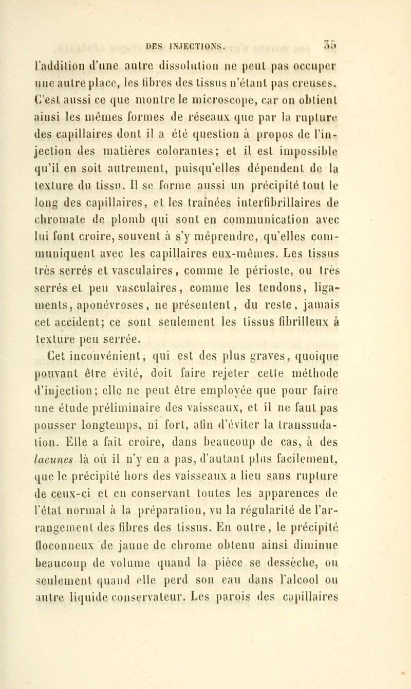 laddilion d'une autre dissolution ne peut pas occuper une autre place, les libres des tissus n'étant pas creuses. C'est aussi ce que montre le microscope, car on obtient ainsi les mêmes formes de réseaux que par la rupture des capillaires dont il a été question à propos de l'in- jeclion des matières colorantes; et il est impossible qu'il en soit autrement, puisqu'elles dépendent de la texture du tissu. Il se forme aussi un précipité tout le long des capillaires, et les traînées inlerfibrillaires de chromate de plomb qui sont en communication avec lui font croire, souvent à s'y méprendre, qu'elles com~ rauuiquent avec les capillaires eux-mêa]es. Les tissus très serrés et vascuîaires, comme le périoste, ou très serrés et peu vascuîaires, comme les tendons, liga- ments, aponévroses, ne présentent, du reste, jamais cet accident; ce sont seulement les tissus fibrilleux à texture peu serrée. Cet inconvénient, qui est des plus graves, quoique pouvant être évité, doit faire rejeter cette méthode d'injection; elle ne peut être employée que pour faire une étude préliminaire des vaisseaux, et il ne faut pas pousser longtemps, ni fort, afin d'éviter la Iranssuda- lion. Elle a fait croire, dans beaucoup de cas, à des lacunes là où il n'y eu a pas, d'autant plus facilement, que le précipité hors des vaisseaux a lieu sans rupture de ceux-ci et en conservant toutes les apparences de l'état normal à la préparation, vu la régularité de l'ar- rangement des fibres des tissus. En outre, le précipité floconneux de jaune de chrome obtenu ainsi diminue beaucoup de volume quand la pièce se dessèche, ou seulement quand elle perd son eau dans l'alcool ou autre liquide conservateur. Les parois des capillaires