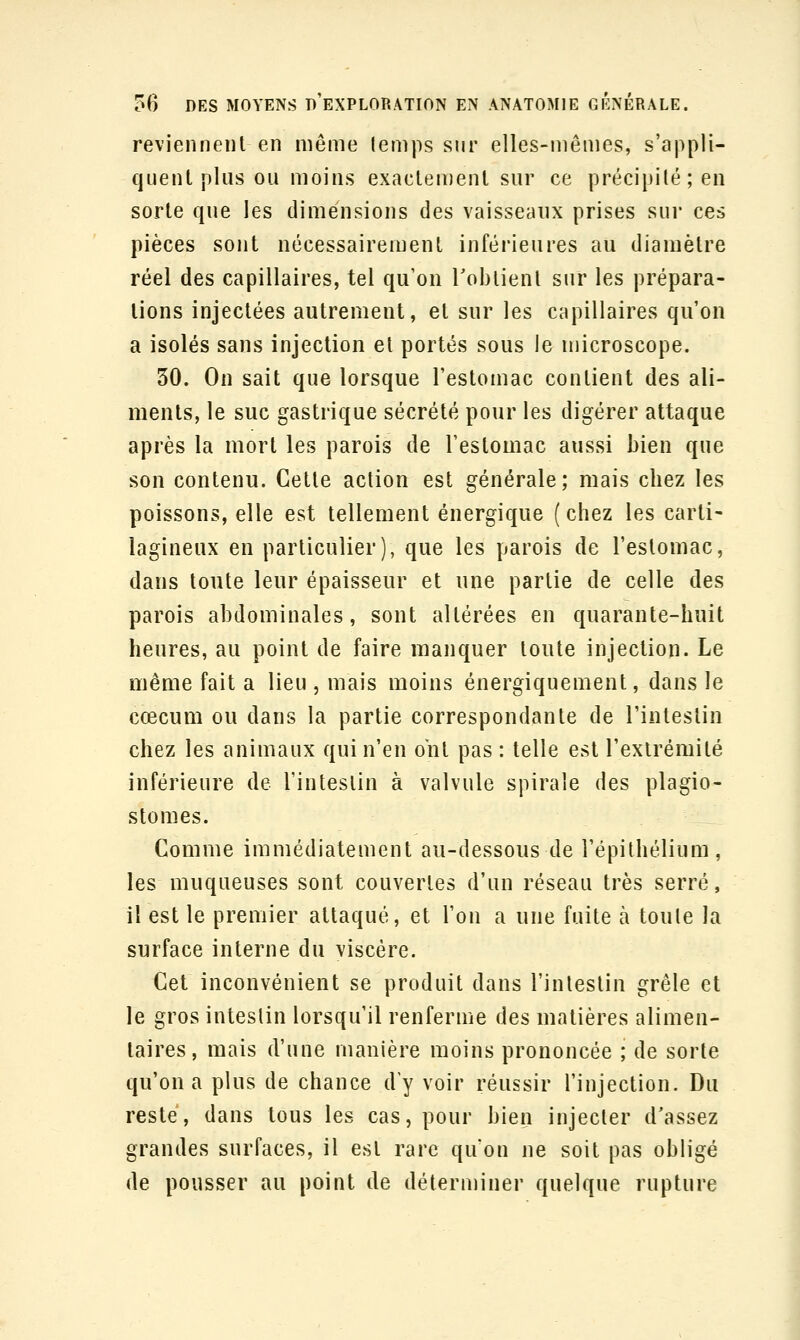 reviennent en même lemps sur elles-mêmes, s'appli- quent plus ou moins exactement sur ce précipilé;en sorte que les dimensions des vaisseaux prises sur ces pièces sont nécessairement inférieures au diamètre réel des capillaires, tel qu'on l'obtient sur les prépara- tions injectées autrement, et sur les capillaires qu'on a isolés sans injection et portés sous le microscope. 30. On sait que lorsque l'estomac contient des ali- ments, le suc gastrique sécrété pour les digérer attaque après la mort les parois de l'estomac aussi bien que son contenu. Cette action est générale; mais cbez les poissons, elle est tellement énergique (chez les carti- lagineux en particulier), que les parois de l'estomac, dans toute leur épaisseur et une partie de celle des parois abdominales, sont altérées en quarante-huit heures, au point de faire manquer toute injection. Le même fait a lieu , mais moins énergiquement, dans le cœcum ou dans la partie correspondante de l'intestin chez les animaux qui n'en ont pas : telle est l'extrémité inférieure de l'intestin à valvule spirale des plagio- stomes. Comme immédiatement au-dessous de l'épithélium , les muqueuses sont couvertes d'un réseau très serré, il est le premier attaqué, et l'on a une fuite à toute la surface interne du viscère. €et inconvénient se produit dans l'intestin grêle et le gros intestin lorsqu'il renferme des matières alimen- taires, mais d'une manière moins prononcée ; de sorte qu'on a plus de chance dy voir réussir l'injection. Du reste, dans tous les cas, pour bien injecter d'assez grandes surfaces, il est rare qu'on ne soit pas obligé de pousser au point de déterminer quelque rupture