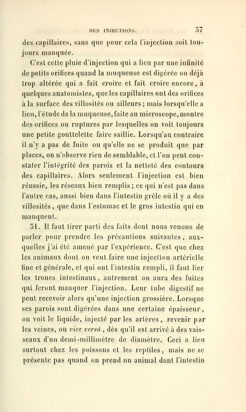 lies capillaires, sans que pour cela l'injeclion soit lou- jours manquée. C'est celle pluie d'injeclioii qui a lieu par une infinilé de petits orifices quand la muqueuse est digérée ou déjà trop altérée qui a fait croire et fait croire encore, à quelques anatomistes, queles capillaires ont des orifices à la surface des villosités ou ailleurs ; mais lorsqu'elle a lieu, l'élude de la muqueuse, faite au microscope, montre des orifices ou ruptures par lesquelles on voit toujours une pelite gouttelette faire saillie. Lorsqu'au contraire il n'y a pas de fuite ou qu'elle ne se produit que par places, on n'observe rien de semblable, et l'on peut con- stater l'inlégrité des parois et la netteté des contours des capillaires. Alors seulement l'injeclion est bien réussie, les réseaux bien remplis; ce qui n'est pas dans l'autre cas, aussi bien dans l'intestin e;rêle où il v a des villosités, que dans l'eslomac et le gros intestin qui en manquent. 31. Il faut tirer parti des faits dont nous venons de parler pour prendre les précautions suivantes, aux- quelles j'ai été amené par l'expérience. C'est que chez les animaux dont on veut faire une injection artérielle fine et générale, et qui ont l'intestin rempli, il faut lier les troncs intestinaux, autrement on aura des fuites qui feront manquer l'injection. Leur tube digestif ne peut recevoir alors qu'une injection grossière. Lorsque ses parois sont digérées dans une certaine épaisseur, on voit le liquide, injecté par les arlères , revenir par les veines, ou vice versa, dès qu'il est arrivé à des vais- seaux d'un demi-millimètre de diamètre. Ceci a lieu surtout chez les poissons et les reptiles j mais ne se présente pas quand on prend un animal dont l'inlestin