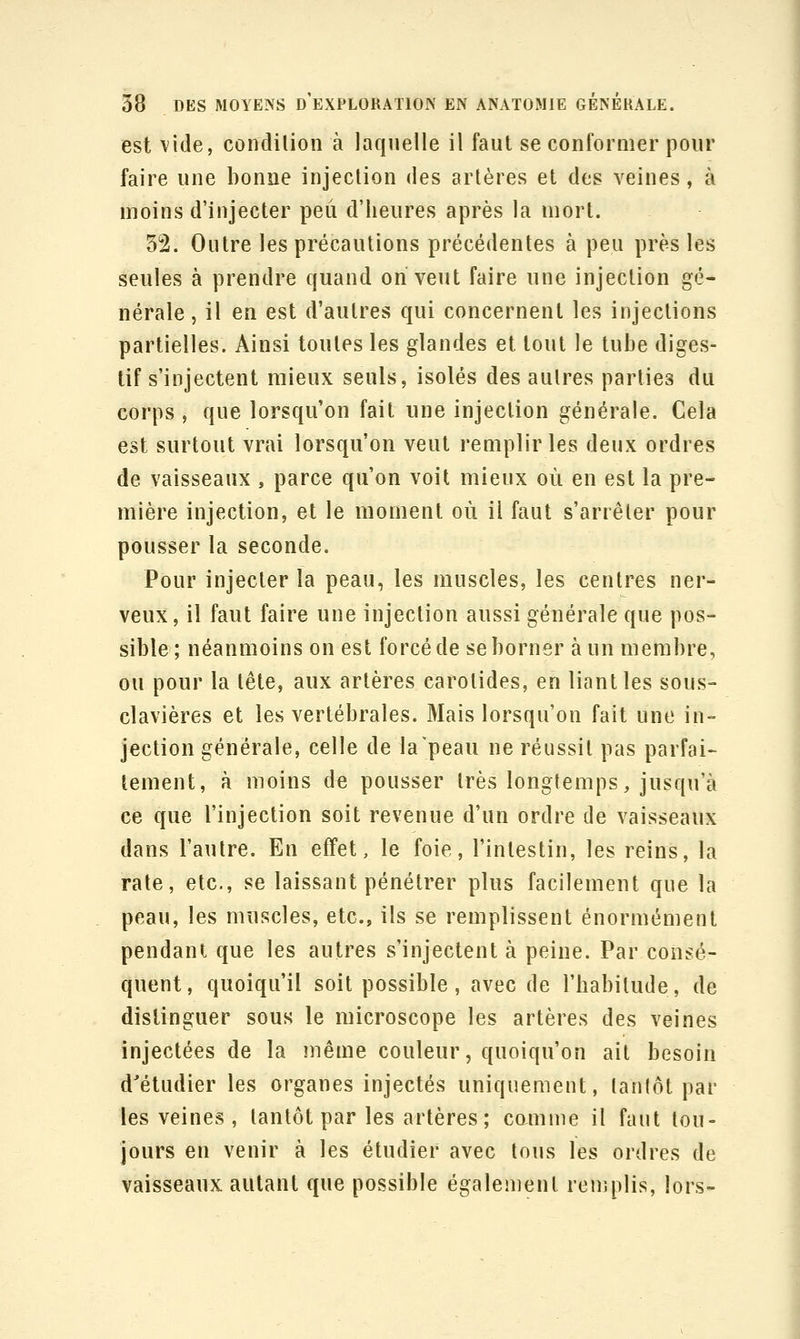 est vide, conclilion à laquelle il faut se conformer pour faire une bonne injection des artères et des veines, à moins d'injecter peu d'heures après la mort. 32. Outre les précautions précédentes à peu près les seules à prendre quand on veut faire une injection gé- nérale , il en est d'autres qui concernent les injections partielles. Ainsi toutes les glandes et tout le tube diges- tif s'injectent mieux seuls, isolés des autres parties du corps , que lorsqu'on fait une injection générale. Cela est surtout vrai lorsqu'on veut remplir les deux ordres de vaisseaux , parce qu'on voit mieux où en est la pre- mière injection, et le moment où il faut s'arrêter pour pousser la seconde. Pour injecter la peau, les muscles, les centres ner- veux, il faut faire une injection aussi générale que pos- sible ; néanmoins on est forcé de se borner à un membre, ou pour la tête, aux artères carotides, en liant les sous- clavières et les vertébrales. Mais lorsqu'on fait une in- jection générale, celle de la peau ne réussit pas parfai- tement, à moins de pousser très longtemps, jusqu'à ce que l'injection soit revenue d'un ordre de vaisseaux dans l'autre. En effet, le foie, l'intestin, les reins, la rate, etc., se laissant pénétrer plus facilement que la peau, les muscles, etc., ils se remplissent énormément pendant que les autres s'injectent à peine. Par consé- quent, quoiqu'il soit possible, avec de l'habitude, de distinguer sous le microscope les artères des veines injectées de la même couleur, quoiqu'on ait besoin d'étudier les organes injectés uniquement, tantôt par les veines, tantôt par les artères; camme il faut tou- jours en venir à les étudier avec tous les ordres de vaisseaux autant que possible également renîplis, lors-