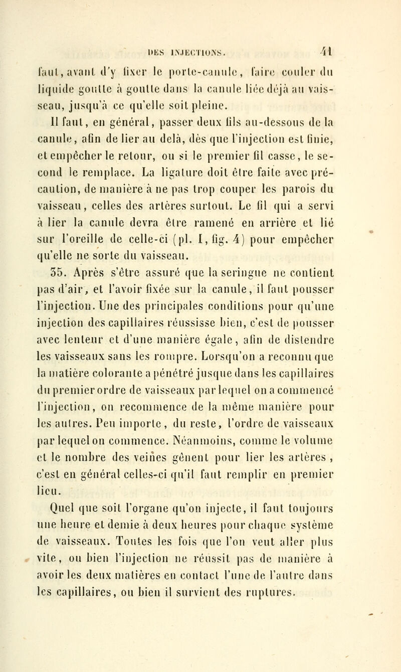 faul, avanl d'y lixer le porle-caïuilc, l'aire couler du liquide goulle à gouUe daus la caïuile liée déjà au vai^,- seau, jusqu'à ce qu'elle soitpleiue. 11 faut, en général, passer deux lils au-dessous de la canule, afin de lier au delà, dès que l'injection esl finie, et empêcher le retour, ou si le premier fil casse, le se- cond ie remplace. La ligature doit êlre faite avec pré- caution, de manière à ne pas trop couper les parois du vaisseau, celles des artères surtout. Le fil qui a servi à lier la canule devra être ramené en arrière et lié sur l'oreille de celle-ci (pL l,fig. 4) pour empêcher qu'elle ne sorte du vaisseau. 55. Après s'être assuré que la seringue ne contient pas d'air, et l'avoir fixée sur la canule, il faut pousser l'injection. Une des principales conditions pour qu'une injection des capillaires réussisse bien, c'est de pousser avec lenteur et d'une manière égale, afin de distendre les vaisseaux sans les rompre. Lorsqu'on a reconnu que la matière colorante a pénétré jusque dans les capillaires du premier ordre de vaisseaux par lequel on a commencé l'injection, on recommence de la même manière pour les autres. Peu importe , du reste, l'ordre de vaisseaux par lequel on commence. Néanmoins, comme le volume et le nombre des veines gênent pour lier les artères , c'est en général celles-ci qu'il faut remplir en premier lieu. Quel que soit l'organe qu'on injecte, il faut toujours une heure et demie à deux heures pour chaque système de vaisseaux. Toutes les fois que l'on veut aller plus vite, ou bien l'injection ne réussit pas de manière à avoir les deux matières en contact l'une de l'autre dans les capillaires, ou bien il survient des ruptures.