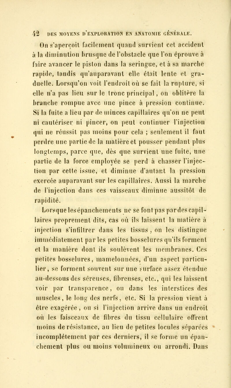 On s'aperçoit facilement quand survient cet accident à la diminution brusque de l'obstacle que l'on éprouve à faire avancer le piston dans la seringue, et à sa marche rapide, landis qu'auparavant elle était lente et gra- duelle. Lorsqu'on voit l'endroit où se fait la rupture, si elle n'a pas lieu sur le tronc principal, on oblitère la branche rompue avec une pince à pression continue. Si la fuite a lieu par de minces capillaires qu'on ne peut ni cautériser ni pincer, on peut continuer l'injection qui ne réussit pas moins pour cela ; seulement il faut perdre une partie de la matière et pousser pendant plus longtemps, parce que, dès que survient une fuite, une partie de la force employée se perd à chasser l'injec- tion par cette issue, et diminue d'autant la pression exercée auparavant sur les capillaires. Aussi la marche de l'injection dans ces vaisseaux diminue aussitôt de rapidité. Lorsquelesépanchements ne se font pas par des capil- laires proprement dits, cas où ils laissent la matière à injection s'infiltrer dans les tissus , on les distingue immédiatement parles petites bosselures qu'ils forment et la manière dont ils soulèvent les membranes. Ces petites bosselures, mamelonnées, d'un aspect particu- lier, se forment souvent sur une surface assez étendue au-dessous des séreuses, fibreuses, etc., qui les laissent voir par transparence, ou dans les interstices des muscles, le long des nerfs, etc. Si la pression vient à être exagérée, ou si l'injection arrive dans un endroit où les faisceaux de fibres du tissu cellulaire offrent moins de résistance, au lieu de petites locules séparées incomplètement par ces derniers, il se forme un épan- chement plus ou moins volumineux ou arrondi. Dans