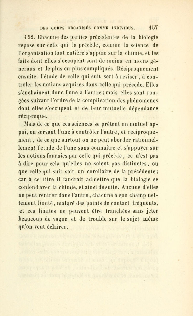 j 52. Chacune des parties précédentes de la biologie repose sur celle qui la précède, comme la science de l'organisalion loul enlière s'appuie sur la chimie, et les faits dont elles s'occupent sont de moins en moins gé- néraux et de plus en plus compliqués. Réciproquement ensuite, l'étude de celle qui suit sert à reviser, à con- trôler les notions acquises dans celle qui précède. Elles s'enchaînent donc l'une à l'autre;mais elles sont ran- gées suivant Tordre de la complication des phénomènes dont elles s'occupent et de leur mutuelle dépendance réciproque. Mais de ce que ces sciences se prêtent un mutuel ap- pui, en servant l'une à contrôler l'autre, et réciproque- ment , de ce que surtout on ne peut aborder rationnel- lement Tétude de l'une sans connaître et s'appuyer sur les notions fournies par celle qui préct Je , ce n'est pas à dire pour cela qu'elles ne soient pas distinctes, ou que celle qui suit soit un corollaire de la précédente; car à ce litre il faudrait admettre que la biologie se confond avec la chimje, et ainsi de suite. Aucune d'elles ne peut rentrer dans l'autre, chacune a son champ net- tement limité, malgré des points de contact fréquents, et ces limites ne peuvent être tranchées sans jeter beaucoup de vague et de trouble sur le sujet même qu'on veut éclairer.