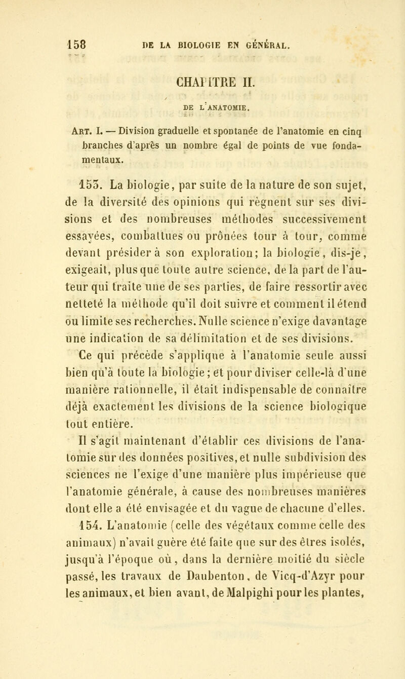 CHAIITRE IL DE l'aNATOMIE. Art. I. — Division graduelle et spontanée de l'anatomie en cinq branches d'après un nombre égal de points de vue fonda- mentaux. 153. La biologie, par suite de la nature de son sujet, de la diversité des opinions qui régnent sur ses divi- sions et des nombreuses métbodes successivement essayées, combattues ou prônées tour à tour, comme devant présidera son exploration; la biologie, dis-je, exigeait, plus que toute autre science, de la part de l'au- teur qui traite une de ses parties, de faire ressortir avec netteté la mélbode qu'il doit suivre et comment il étend ou limite ses recherches. Nulle science n'exige davantage une indication de sa délimitation et de ses divisions. Ce qui précède s'applique à l'anatomie seule aussi bien qu'à toute la biologie ; et pour diviser celle-là d'une manière rationnelle, il était indispensable de connaître déjà exactement les divisions de la science biologique tout entière. Il s'agit maintenant d'établir ces divisions de l'ana- tomie sur des données positives, et nulle subdivision des sciences ne l'exige d'une manière plus impérieuse que l'anatomie générale, à cause des nonibreuses manières dont elle a été envisagée et du vague de chacune d'elles. 154. L'anatomie (celle des végétaux comme celle des animaux) n'avait guère été faite que sur des êtres isolés, jusqu'à l'époque où, dans la dernière moitié du siècle passé, les travaux de Daubenton, de Vicq-d'Azyr pour les animaux, et bien avant, de Malpighi pour les plantes,