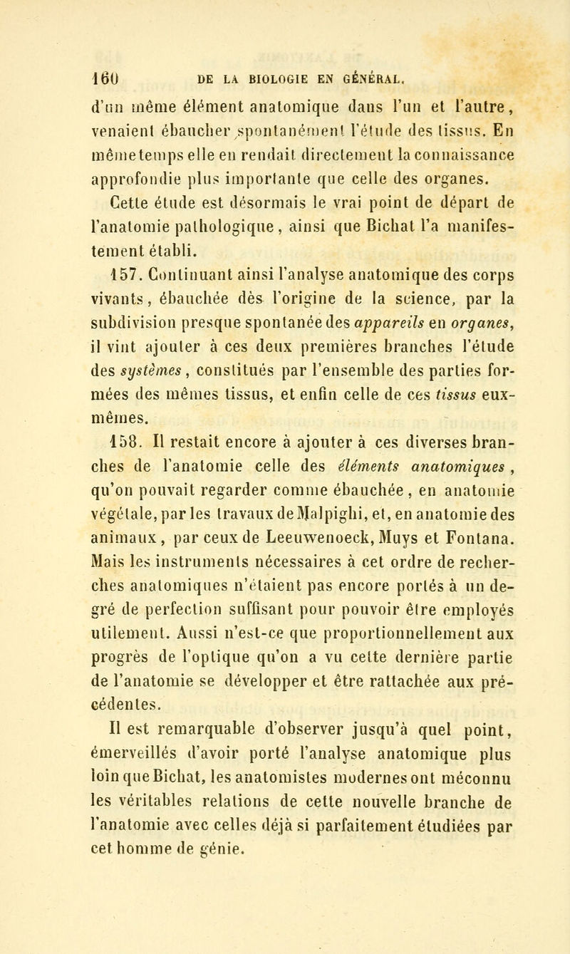d'un même élément anatomiqiie dans l'un et l'autre, venaient ébaucher spontanéîneni l'étude des lissns. En même temps elle en rendait directement la connaissance approfondie plus importante que celle des organes. Cette étude est désormais le vrai point de départ de l'anatomie pathologique , ainsi que Bichat l'a manifes- tement établi. 457. Continuant ainsi l'analyse anatomique des corps vivants, ébauchée dès l'origine de la science, par la subdivision presque spontanée des appareils en organes^ il vint ajouter à ces deux premières branches l'étude des systèmes, constitués par l'ensemble des parties for- mées des mêmes tissus, et enfin celle de ces tissus eux- mêmes. 158. Il restait encore à ajouter à ces diverses bran- ches de l'anatomie celle des éléments anatomiques, qu'on pouvait regarder comme ébauchée , en anatomie végétale, par les travaux de Malpighi, et, en anatomie des animaux, par ceux de Leeuwenoeck, 3Iuys et Fontana. Mais les instruments nécessaires à cet ordre de recher- ches anatomiques n'étaient pas encore portés à un de- gré de perfection suffisant pour pouvoir être employés utilement. Aussi n'est-ce que proportionnellement aux progrès de l'optique qu'on a vu cette dernière partie de l'anatomie se développer et être rattachée aux pré- cédentes. Il est remarquable d'observer jusqu'à quel point, émerveillés d'avoir porté l'analyse anatomique plus loin que Bichat, les anatomistes modernes ont méconnu les véritables relations de cette nouvelle branche de l'anatomie avec celles déjà si parfaitement étudiées par cet homme de génie.