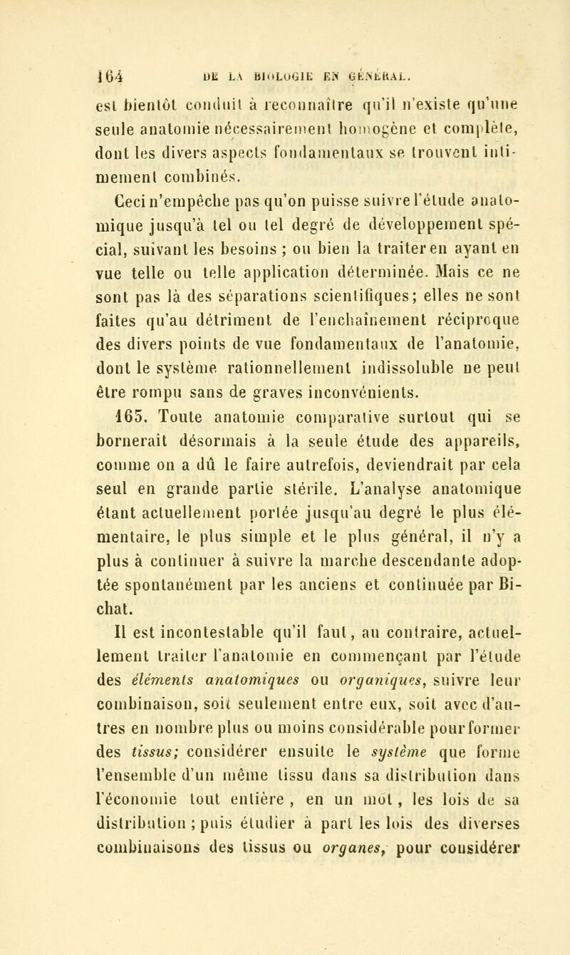 esl bientôt coiiduil à reconnaître qn'il n'existe qu'une seule anatomie nécessairement hoDîOgcne et complèle, dont les divers aspects fondamentaux se trouvent inti- mement combinés. Gecin'empêcbe pas qu'on puisse suivre l'élude analo- mique jusqu'à tel ou tel degré de développement spé- cial, suivant les besoins ; ou bien la traiter en ayant en vue telle ou telle application déterminée. Mais ce ne sont pas là des séparations scientifiques; elles ne sont faites qu'au détriment de l'enchaînement réciproque des divers points de vue fondamentaux de l'anatomie, dont le système rationnellement indissoluble ne peut être rompu sans de graves inconvénients. 165. Toute anatomie comparative surtout qui se bornerait désormais à la seule étude des appareils, comme on a dû le faire autrefois, deviendrait par cela seul en grande partie stérile. L'analyse anatomique étant actuellement portée jusqu'au degré le plus élé- mentaire, le plus simple et le plus général, il n'y a plus à continuer à suivre la marche descendante adop- tée spontanément par les anciens et continuée par Bi- chat. Il est incontestable qu'il faut, au contraire, actuel- lement traiter l'anatomie en commençant par l'élude des éléments anatomiques ou organiques^ suivre leur combinaison, soit seulement entre eux, soit avec d'au- tres en nombre plus ou moins considérable pour former des tissus; considérer ensuite le système que forme l'ensemble d'un même tissu dans sa distribution dans l'économie tout entière , en un mot , les lois de sa distribution ; puis étudier à part les lois des diverses combinaisons des tissus ou organes^ pour considérer
