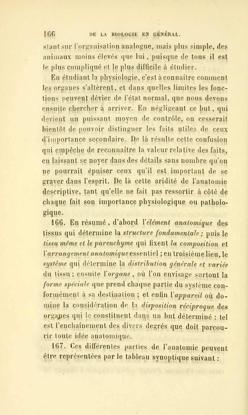 slanlsur rorganisalion analogue, mais plus siûiple, des animaux moins élf.vés que lui, puisque de tous il est le plus compliqué et le plus difficile à étudier. En étudiant la physiologie, c'est à connaître comment l^s organes s'altèrent, et dans quelles limites les fonc- tions peuvent dévier de l'état normal, que nous devons ensuite chercher à arriver. En négligeant ce hut, qui devient un puissant moyen de contrôle, on cesserait bientôt de pouvoir distinguer les faits utiles de ceux d'importance secondaire. De là résulte cette confusion qui empêche de reconnaître la valeur relative des faits, en laissant se noyer dans des détails sans nombre qu'on pe pourrait épuiser ceux qu'il est important de se graver dans l'esprit. De là celte aridité de l'anatomie descriptive, tant qu'elle ne fait pas ressortir à côté de chaque fait son importance physiologique ou patholo- gique. 166. En résumé , d'abord Vêlement anatomique des tissus qui détermine la structure fondamentale ; puis le tissu même et le parenchyme qui fixent la composition et ï(irrangement anatomiqueesseniiel ; en troisième lieu, le système qui détermine la distribution générale et variée du tissu; ensuite Vorgane, où l'on envisage surtout la forme spéciale que prend chaque partie du système con- foruiémenl à sa destination ; et enfin l'appareil où do- minç la considération de la disposition réciproque des orgaj;ies qui le constituent dai:^s un but déterminé : tel est l'enchaînement des divers degrés que doit parcou- rir toute idée anatomique. 167. Ces différentes parties de i'anatomie peuvent être représentées par le tableau synoptique suivant :