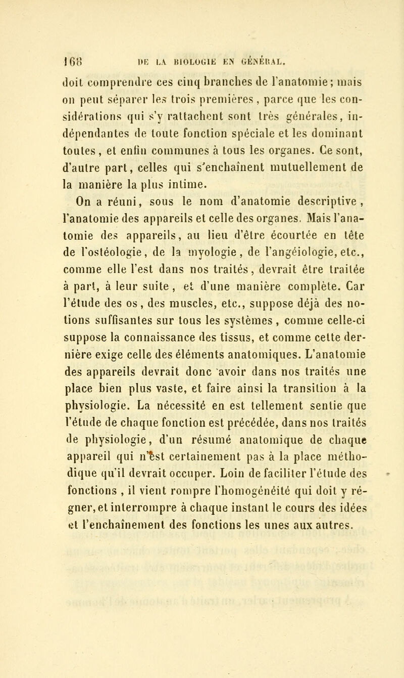 doit comprendie ces cinq branches de l'anatomie; mais on peut séparer les^ trois prennères, parce que les con- sidérations qui s'y rattachent sont très générales, in- dépendantes de toute fonction spéciale et les dominant toutes , et enfin communes à tous les organes. Ce sont, d'autre part, celles qui s'enchaînent mutuellement de la manière la plus intime. On a réuni, sous le nom d'anatomie descriptive, l'anatomie des appareils et celle des organes. Mais l'ana- tomie des appareils, au lieu d'être écourtée en tête de l'osléologie, de la myologie, de l'angéiologie, etc., comme elle l'est dans nos traités, devrait être traitée à part, à leur suite , et d'une manière complète. Car l'élude des os, des muscles, etc., suppose déjà des no- tions suffisantes sur tous les systèmes , comme celle-ci suppose la connaissance des tissus, et comme cette der- nière exige celle des éléments anatomiques. L'anatomie des appareils devrait donc avoir dans nos traités une place bien plus vaste, et faire ainsi la transition à la physiologie. La nécessité en est tellement sentie que l'étude de chaque fonction est précédée, dans nos traités de physiologie, d'un résumé analomique de chaque appareil qui n'^st certainement pas à la place métho- dique qu'il devrait occuper. Loin de faciliter l'étude des fonctions , il vient rompre l'homogénéité qui doit y ré- gner, et interrompre à chaque instant le cours des idées et Tenchaînement des fonctions les unes aux autres.