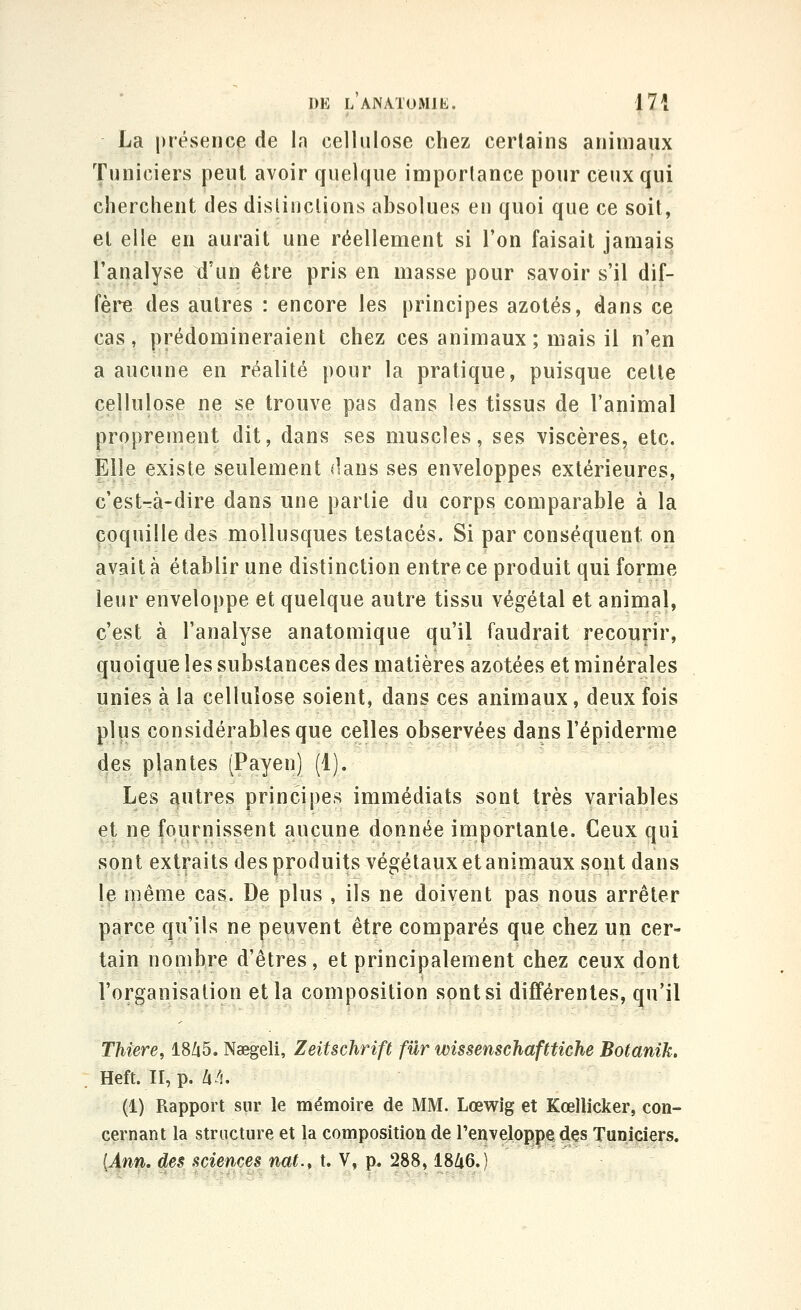 La présence de la cellulose chez certains animaux Tuniciers penl avoir quelque importance pour ceux qui cherchent des dislinclions absolues en quoi que ce soit, el elle en aurait une réellement si l'on faisait jamais l'analyse d'un être pris en masse pour savoir s'il dif- fère des autres : encore les principes azotés, dans ce cas, prédomineraient chez ces animaux ; mais il n'en a aucune en réalité pour la pratique, puisque celle cellulose ne se trouve pas dans les tissus de l'animal proprement dit, dans ses muscles, ses viscères, etc. Elle existe seulement dani» ses enveloppes extérieures, c'estrà-dire dans une partie du corps comparable à la coquille des mollusques testacés. Si par conséquent on avait à établir une distinction entre ce produit qui forme leur enveloppe et quelque autre tissu végétal et animal, c'est à l'analyse anatomique qu'il faudrait recourir, quoique les substances des matières azotées et minérales unies à la cellulose soient, dans ces animaux, deux fois plus considérables que celles observées dansl'épiderme des plantes (Payen) (1). Les autres principes immédiats sont très variables et ne fournissent aucune donnée importante. Ceux qui sont extraits des produits végétaux etanimaux sont dans le même cas. De plus , ils ne doivent pas nous arrêter parce qu'ils ne peuvent être comparés que chez un cer- tain nombre d'êtres, et principalement chez ceux dont l'organisation et la composition sont si différentes, qu'il Thtere, 18Zi5. Naegeli, Zeitschrift fur wissenschafttiche Botanik. Heft. II, p. à à. (1) Rapport sur le mémoire de MM. Lœv^ig et Kœllicker, con- cernant la structure et la composition de Tenveloppe des Tuniciers. [Ann. des sciences nat., t. V, p. 288,1846.)