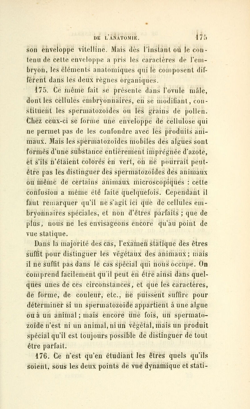son enveloppe vitelline. Mais dès j'inslant où le con- tenu de cette enveloppe a pris les caractères de l'em- bryon, les éléments anatomiques qui le composent dif- fèrent dans les deux règnes organiques. 175. Ce même fait se présente dans l'ovule mâle, dont les cellules embryonnaires, eii se modifiant, con- stituent les spermatozoïdes ou les grains de pollen. Chez ceux-ci se forme une enveloppe de cellulose qui ne permet pas de les confondre avec les produits ani- maux. Mais les spermatozoïdes mobiles des algues sont formés d'une substance entièrement imprégnée d'azote, et s'ils n'étaient colorés en vert, on ne pourrait peut- être pas les distinguer des spermatozoïdes des animaux ou inême de certains animaux microscopiques : cette confusion a même été faite quelquefois. Cependant il faut remarquer qu'il ne s'agit ici que de cellules em- bryoiinaires spéciales, et non d'êtres parfaits ; que de plus, nous ne les envisageons encore qu'au point de vue statique. Dans la majorité des cas, l'exameïi statique des êtres suffit pour distinguer les végétaux des animaux; mais il ne suffit pas dans le cas spécial qui nous occupe. On coiùprend facilement qu'il peut en être ainsi dans quel- ques unes de ces circonstances, et que les caractères, de forme, de couleur, etc., iie puissent suffire pour déterminer si un spermatozoïde appartient à une algue ou à un animal ; mais encore iine fois, un spermato- zoïde n'est ni un animal, ni un végétal, mais un produit spécial qu'il est toujours possible de distinguer de tout être parfait. 176. Ce ii'est qu'en étudiant les êtres quels qu'ils ^ôieiit, sous les deux points de vue dynamique et stati-