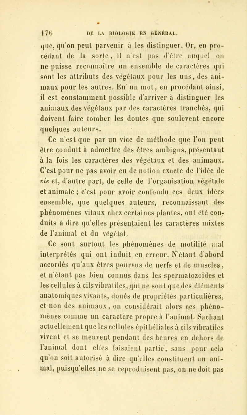 que, qu'on peut parvenir à les dislinguer. Or, en pro- cédant de la sorle, il n'est pas d'élre auquc! on ne puisse reconnaîlre nn ensemble de caractères qui sont les attributs des végétaux pour les uns, des ani- maux pour les autres. En un mot, en procédant ainsi, il est constamment possible d'arriver à distinguer les animaux des végétaux par des caractères tranchés, qui doivent faire tomber les doutes que soulèvent encore quelques auteurs. Ce n'est que par un vice de méthode que l'on peut être conduit à admettre des êtres ambigus, présentant à la fois les caractères des végétaux et des animaux. C'est pour ne pas avoir eu de notion exacte de l'idée de vie et, d'autre part, de celle de l'organisation végétale et animale ; c'est pour avoir confondu ces deux idées ensemble, que quelques auteurs, reconnaissant des phénomènes vitaux chez certaines plantes, ont été con- duits à dire qu'elles présentaient les caractères mixtes, de l'animal et du végétal. Ce sont surtout les phénomènes de motilité mal interprétés qui ont induit en erreur. N'étant d'abord accordés qu'aux êtres pourvus de nerfs et de muscles, et n'étant pas bien connus dans les spermatozoïdes et les cellules à cilsvibraliles, qui ne sont que des éléments anatomiques vivants, doués de propriétés particulières, et non des animaux, on considérait alors ces phéno- mènes comme un caractère propre à l'animal. Sachant actuellement que les cellules épilhéliales à cils vibratiles vivent et se meuvent pendant des heures en dehors de l'animal dont elles faisaient parlie, sans pour cela qu'on soit autorisé à dire qu'elles constituent un ani- mal, puisqu'elles ne se reproduisent pas, on ne doit pas