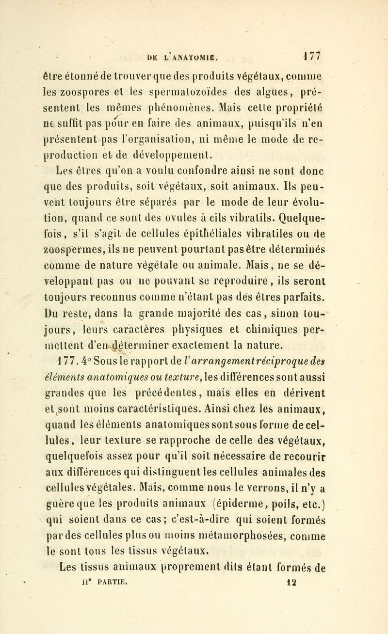 élreéloniié de trouver que des produits végétaux, coin nie les zoospores et les spermalozoïdes des algues, pré- sentent les mêmes phénomènes. Mais cetle propriété ne suffit pas pour en faire des animaux, puisqu'ils n'en présentent pas Torganisalion, ni même le mode de re- production et de développement. Les êtres qu'on a voulu confondre ainsi ne sont donc que des produits, soit végétaux, soit animaux. Ils peu- vent toujours être séparés par le mode de leur évolu- tion, quand ce sont des ovules à cils vibralils. Quelque- fois , s'il s'agit de cellules épitîiéliales vibratiles ou de zoospermes, ils ne peuvent pourtant pas être déterminés comme de nature végétale ou animale. Mais, ne se dé- veloppant pas ou ne pouvant se reproduire, ils seront toujours reconnus comme n'étant pas dés êtres parfaits. Du reste, dans la grande majorité des cas, sinon tou- jours, leurs caractères physiques et chimiques per- mettent d'en déterminer exactement la nature. '177.4'^ Sous le rapport de V arrangement réciproque des éléments anatomiques ou texture, les différences sont aussi grandes que les précédentes, mais elles en dérivent et^sorit moins caractéristiques. Ainsi chez les animaux, quand leséiéments anatomiques sontsous forme de cel- lules, leur texture se rapproche de celle des végétaux, quelquefois assez pour qu'il soit nécessaire de recourir aux différences qui distinguent les cellules animales des cellules végétales. Mais, comme nous le verrons, il n'y a guère que les produits animaux (épidémie, poils, etc.) qui soient dans ce cas; c'est-à-dire qui soient formés par des cellules plus ou moins métamorphosées, comme le sont tous les tissus végétaux. Les tissus animaux proprement dits étant formés de If PARTIE. 12