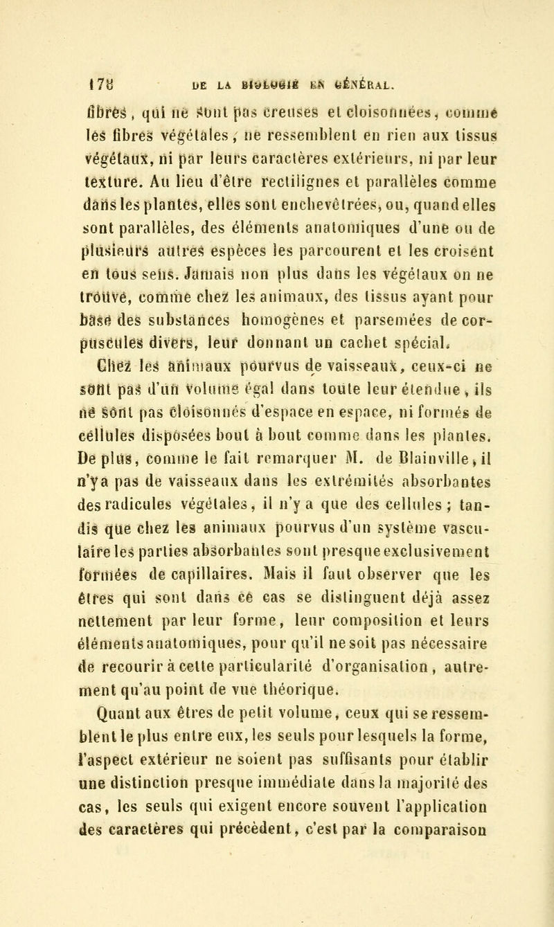 17H DE LA BIWfey^lÉ £JN feÉxNÉRAL. ûbrëè , qui né >Onl pas creuses el cloisonnées< comuié les fibreà végétales, ne ressemblent en rien aux tissus végétaux, ni par leurs caraclères extérieurs, ni par leur texture. Au lieu d'être rectiiignes et parallèles comme dârts les plantes, elles sont enchevêtrées, ou, quand elles sont parallèles, des éléments anatoniiques d'une ou de plusieurs autres espèces les parcourent el les croisent en tous sens. Jamais non plus dans les végétaux on ne trouvé, comme che^ les animaux, des tissus ayant pour bâs(^ des substances homogènes et parsemées de cor- puscules divers, leur donnant un cachet spécial* Chez les animaux pourvus de vaisseaux, ceux-ci ne sdtît pas d'un Volume égal dans toute leur étendue, ils lié %ùû{ pas Cloisonnés d'espace en espace, ni formés de cellules disposées bout à bout comme dans les plantes. Déplus, comme le fait remarquer M. de Blainville^ il n'y a pas de vaisseaux dans les extrémités absorbantes des radicules végétales, il n'y a que des cellules ; tan- dis que chez les animaux pourvus d'un système vascu- laire les parties absorbantes sont presque exclusivement formées de capillaires. Mais il faut observer que les êtres qui sont dans ce cas se distinguent déjà assez nettement parleur forme, leur composition et leurs éléments anatomiques, pour qu'il ne soit pas nécessaire de recourir à celte particularité d'organisation, autre- ment qu'au point de vue théorique. Quant aux êtres de petit volume, ceux qui se ressem- blent le plus entre eux, les seuls pour lesquels la forme, l'aspect extérieur ne soient pas suffisants pour établir une distinction presque immédiate dans la majorité des cas, les seuls qui exigent encore souvent l'application des caractères qui précèdent, c'est par la comparaison