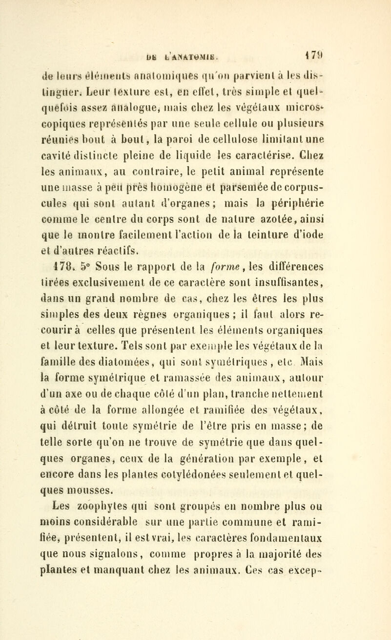un LAMAT^dMIE. 479 de leurs éléments nnatoniiques qu'on parvitjnl à k\s dis- liiiguer. Leur lexlure est, en effet, très simple et quel- quefois assez analogue, mais chez les végétaux micros^ Gopiques représentés par une seule cellule ou plusieurs réunies bout à bout, la paroi de cellulose limitant une cavité distincte pleine de liquide les caractérise. Chez les animaux, au contraire, le petit animal représente une masse à peu près homogène et parsemée de corpus- cules qui sont autant d'organes; mais la périphérie comme le centre du corps sont de nature azotée, ainsi que le montre facilement Faction delà teinture d'iode et d'autres réactifs, I78i. 5° Sous le rapport de la forme ^ les différences tirées exclusivement de ce caractère sont insuffisantes, dans un grand nombre de cas, chez les êtres les plus simples des deux règnes organiques; il faut alors re- courir à celles que présentent les éléments organiques et leur texture. Tels sont par exeiuple les végétaux de la famille des diatomées, qui sont symétriques , elc Mais la forme symétrique et ramassée des animaux, autour d'un axe ou de chaque côté d'un plan, tranche nettement à côté de la forme allongée et ramifiée des végétaux, qui détruit toute symétrie de l'être pris en masse; de telle sorte qu'on ne trouve de symétrie que dans quel- ques organes, ceux de la génération par exemple, et encore dans les plantes colylédonées seulement et quel- ques mousses. Les zoophytes qui sont groupés en nombre plus ou moins considérable sur une partie commune et rami- fiée, présentent, il est vrai, les caractères fondamentaux que nous signalons, comme propres à la majorité des plantes et manquant chez les animaux. Ces cas excep-