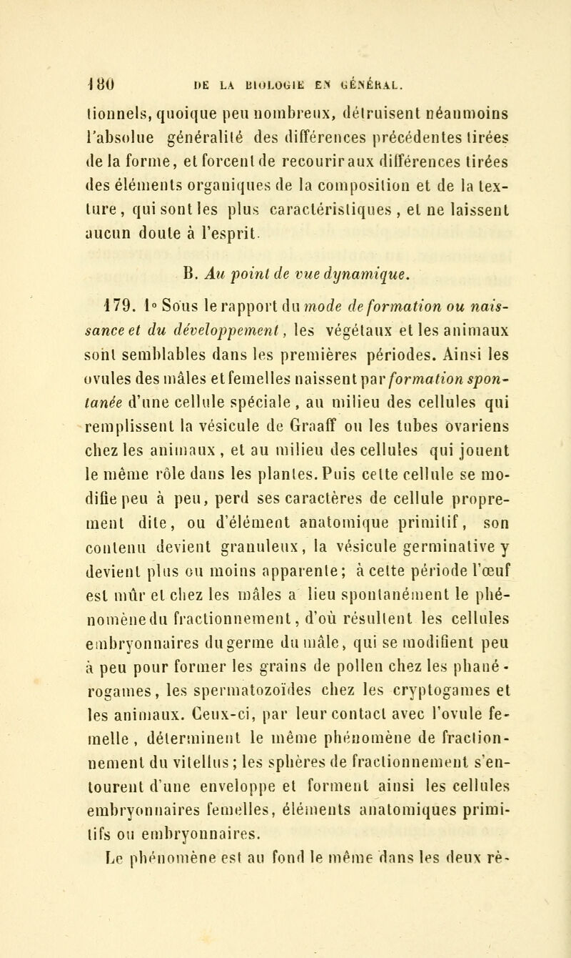 lionnels, quoique peu nombreux, délruisent néanmoins l'absolue généralilé des différences précédentes tirées delà forme, et forcent de recourir aux différences tirées des éléments organiques de la composition et de la tex- ture, qui sont les plus caractéristiques , et ne laissent aucun doute à l'esprit. B. Au point de vue dynamique. 179. 1° Sous le rapport du mode déformation ou nais- sance et du développement, les végétaux et les animaux soiil semblables dans les premières périodes. Ainsi les ovules des mâles et femelles ï\dihsen\.\iar formation spon- tanée d'une cellule spéciale , au milieu des cellules qui remplissent la vésicule de Graaff ou les tubes ovariens chez les animaux , et au milieu des cellules qui jouent le même rôle dans les plantes. Puis cette cellule se mo- difie peu à peu, perd ses caractères de cellule propre- ment dite, ou d'élément anatomique primitif, son contenu devient granuleux, la vésicule germinative y devient plus ou moins apparente; à cette période l'œuf est mûr et chez les mâles a lieu spontanément le phé- nomènedu fractionnement, d'où résultent les cellules embryonnaires du germe du mâle, qui se modifient peu à peu pour former les grains de pollen chez les phané- rogames, les spermatozoïdes chez les cryptogames et les animaux. Ceux-ci, par leur contact avec l'ovule fe- melle , déterminent le même phénomène de fraclion- nemenl du vilellus ; les sphères de fractionnement s'en- tourent d'une enveloppe et forment ainsi les cellules embryonnaires femelles, éléments anatomiques primi- tifs ou embryonnaires. Le phénomène est au fond le même dans les deux rè-