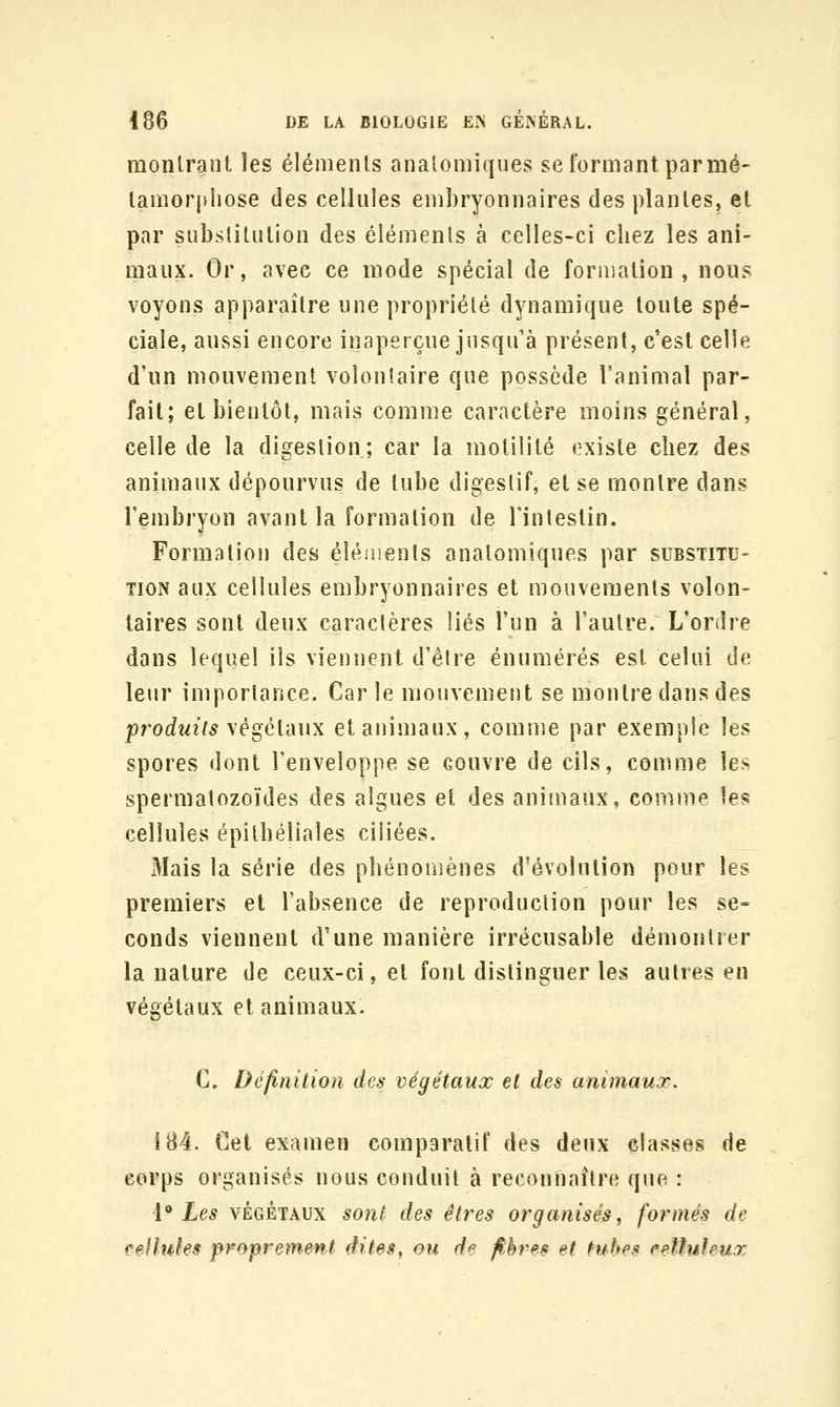 montrant les éléments analomiques se formant par mé- tamorphose des cellules embryonnaires des plantes, et par substitution des éléments à celles-ci chez les ani- maux. Or, avec ce mode spécial de formation, nous voyons apparaître une propriété dynamique toute spé- ciale, aussi encore inaperçue jusqu'à présent, c'est celle d'un mouvement volonlaire que possède l'animal par- fait; et bientôt, mais comme caractère moins général, celle de la digestion ; car la motilité existe chez des animaux dépourvus de tube digestif, et se montre dans l'embryon avant la formation de l'intestin. Formation des éléiiienls anatomiques par substitu- tion aux cellules embryonnaires et mouvements volon- taires sont deux caractères liés l'un à l'autre. L'ordre dans lequel ils viennent d'être énumérés est celui de leur importance. Carie mouvement se montre dans des produits \égéVdux et animaux, comme par exemple les spores dont l'enveloppe se couvre de cils, comme les spermatozoïdes des algues et des animaux, comme les cellules épilhéliales ciliées. iMais la série des phénomènes d'évolution pour les premiers et l'absence de reproduction pour les se- conds viennent d'une manière irrécusable démontrer la nature de ceux-ci, et fout distinguer les autres en végétaux et animaux. C. Définition des végétaux et des animaux. 184. Cet examen comparatif des deux classes de corps organisés nous conduit à reconnaître que : ['* Les VÉGÉTAUX so?it des êtres organisés, formés de cellules proprement dites, ou de fibres et tubes eeUuhux