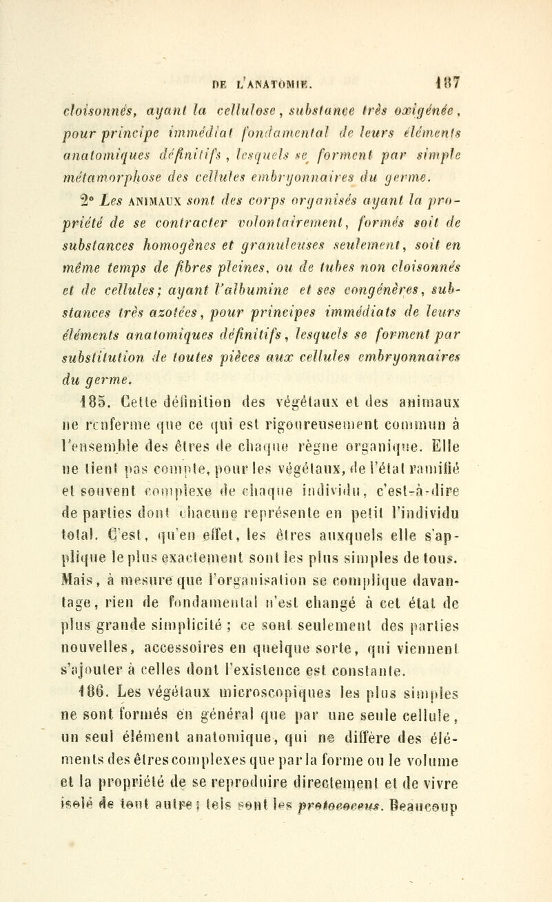 cloisonnés, ayant la cellulose, substance très oxîgénée, pour principe immédiat fondamental de leurs éléments anatomiques définitifs , lesquels se^ forment par simple métamorphose des cellules embryonnaires du germe. 2 Les ANIMAUX sont des corps organisés ayant la pro- priété de se contracter volontairement, formés soit de substances homogènes et granuleuses seulement^ soit en même temps de fibres pleines, ou de tubes non cloisonnés et de cellules; ayant l'albumine et ses congénères^ sub- stances très azotées^ pour principes immédiats de leurs éléments anatomiques définitifs, lesquels se forment par substitution de toutes pièces aux cellules embryonnaires du germe. 185. Celle déiinilion des végétaux et des animaux ne renferme que ce qui est rigoureusement eonimun à Tensembie des êtres (!e chaque règne organiqise. Elle ne lient pas compte, pour les végétaux, de l'état raniilié et souvent coiiipîexe de chaqne ifidividn, c'est-à-dire départies dont «jiiaeune représente en petit l'individu total. C'est, qu'en fîffel, les êtres auxquels elle s'ap- plique le plus exactement sont les plus simples de tous. Mais, à mesure que l'organisation se complique davan» tage, rien de fondamental n'est changé à cet étal de plus grande simplicité ; ce sont seulement des parties nouvelles, accessoires en quelque sorte, qui viennent s'ajouter à celles dont l'existence est constante. 186. Les végétaux microscopiques les plus simples ne sont formés en général que par une seule cellule, un seul élément anatomique, qui ne diffère des élé- ments des êtres complexes que par la forme ou le volume et la propriété de se reproduire directement et de vivre isolé de tout autFei tels sent les pr^teeeeeus. Beaucoup
