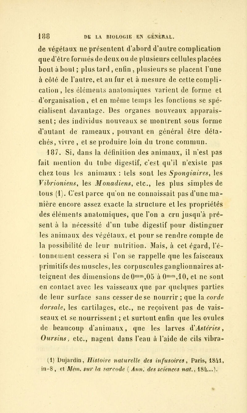 de végétaux ne présentent d'abord d'autre complication que d'être formés de^deux ou de plusieurs cellules placées bout à boni ; plus tard, enfin, plusieurs se placent l'une à côté de l'aulre, et au fur et à mesure de cette compli- cation , les éléments anatomiques varient de forme et d'organisation, et en même temps les fonctions se spé- cialisent davantage. Des organes nouveaux apparais- sent; des individus nouveaux se montrent sous forme d'autant de rameaux, pouvant en général être déta- chés, vivre , et se produire loin du tronc commun. 187. Si, dans la définition des animaux, il n'est pas fait mention du tube digestif, c'est qu'il n'existe pas chez tous les animaux : tels sont les Spongiaires, les Vibrioniens, les Monadiens, etc., les plus simples de tous (1). C'est parce qu'on ne connaissait pas d'une ma- nière encore assez exacte la structure et les propriétés des éléments anatomiques, que l'on a cru jusqu'à pré- sent à la nécessité d'un tube digestif pour distinguer les animaux des végétaux, et pour se rendre compte de la possibilité de leur nutrition. Mais, à cet égard, l'é- tonnement cessera si l'on se rappelle que les faisceaux primitifs des muscles, les corpuscules ganglionnaires at- teignent des dimensions deO'^'^,05 à 0*slO, et ne sont en contact avec les vaisseaux que par quelques parties de leur surface sans cesser de se nourrir; que la corde dorsale, les cartilages, etc., ne reçoivent pas de vais- seaux et se nourrissent ; et surtout enfin que lés ovules de beaucoup d'animaux, que les larves iVAstéries, Oursins, etc., nagent dans l'eau à l'aide de cils vibra- (1) Dujardin, Histoire naturelle des infusoires, Paris, 18/il, in-8, et Mém, fur la mrcode ( Ànn, des sciences nM., I8/4...).