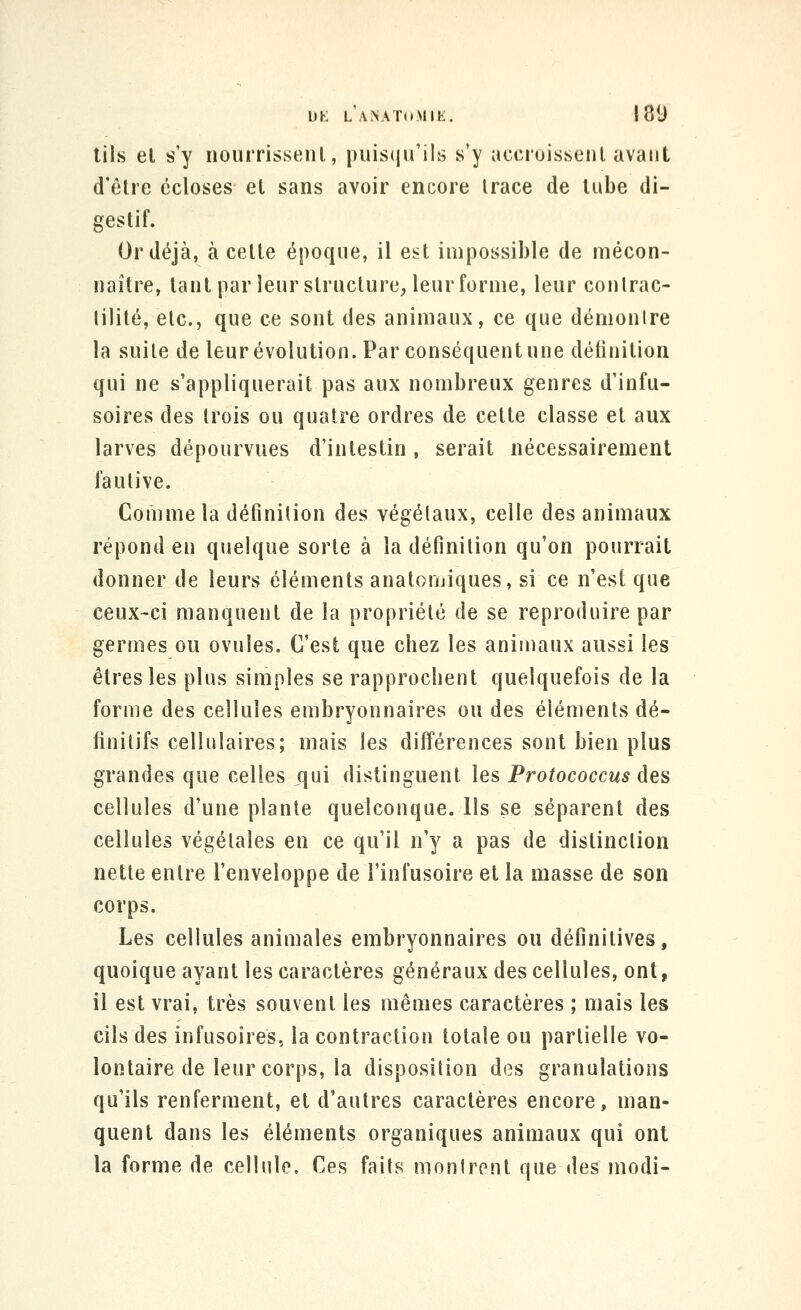 tils el s'y nourrissenl, puisqu'ils s'y accruissenl avant d'être écloses et sans avoir encore trace de tube di- gestif. Or déjà, à celte époque, il est impossible de mécon- naître, tant par leur structure, leur forme, leur coutrac- lilité, etc., que ce sont des animaux, ce que démonire la suite de leur évolution. Par conséquent une définition qui ne s'appliquerait pas aux nombreux genres d'infu- soires des trois ou quatre ordres de cette classe el aux larves dépourvues d'intestin, serait nécessairement fautive. Comme la définition des végétaux, celle des animaux répond en quelque sorte à la définition qu'on pourrait donner de leurs éléments anatoruiques, si ce n'est que ceux-ci manquent de la propriété de se reproduire par germes ou ovules. C'est que chez les animaux aussi les êtres les plus simples se rapprochent quelquefois de la forme des cellules embryonnaires ou des éléments dé- finitifs cellulaires; mais les différences sont bien plus grandes que celles qui distinguent les Protococcus des cellules d'une plante quelconque. Ils se séparent des cellules végétales en ce qu'il n'y a pas de distinction nette entre l'enveloppe de l'infusoire et la masse de son corps. Les cellules animales embryonnaires ou définitives, quoique ayant les caractères généraux des cellules, ont, il est vrai, très souvent les mêmes caractères ; mais les cils des infusoires, la contraction totale ou partielle vo- lontaire de leur corps, la disposition des granulations qu'ils renferment, et d'autres caractères encore, man- quent dans les éléments organiques animaux qui ont la forme de cellule. Ces faits montrent que des modi-