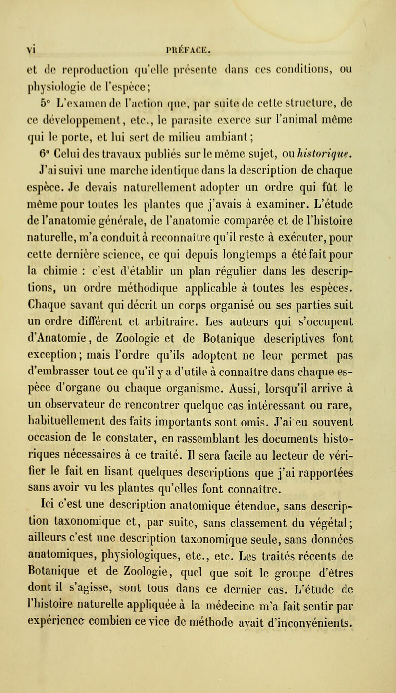 et de reproduction qu'elle présente dans ces conditions, ou physiologie de L'espèce; 5° L'examen de l'action que, par suite de cette structure, de ce développement, etc., le parasite exerce sur l'animal môme qui le porte, et lui sert de milieu ambiant; 6° Celui des travaux publiés sur le même sujet, ou historique. J'ai suivi une marche identique dans la description de chaque espèce. Je devais naturellement adopter un ordre qui fût le môme pour toutes les plantes que j'avais à examiner. L'étude de l'anatomie générale, de l'anatomie comparée et de l'histoire naturelle, m'a conduit à reconnaître qu'il reste à exécuter, pour cette dernière science, ce qui depuis longtemps a été fait pour la chimie : c'est d'établir un plan régulier dans les descrip- tions, un ordre méthodique applicable à toutes les espèces. Chaque savant qui décrit un corps organisé ou ses parties suit un ordre différent et arbitraire. Les auteurs qui s'occupent d'Anatomie, de Zoologie et de Botanique descriptives font exception ; mais l'ordre qu'ils adoptent ne leur permet pas d'embrasser tout ce qu'il y a d'utile à connaître dans chaque es- pèce d'organe ou chaque organisme. Aussi, lorsqu'il arrive à un observateur de rencontrer quelque cas intéressant ou rare, habituellement des faits importants sont omis. J'ai eu souvent occasion de le constater, en rassemblant les documents histo- riques nécessaires à ce traité. Il sera facile au lecteur de véri- fier le fait en lisant quelques descriptions que j'ai rapportées sans avoir vu les plantes qu'elles font connaître. Ici c'est une description anatomique étendue, sans descrip- tion taxonomique et, par suite, sans classement du végétal; ailleurs c'est une description taxonomique seule, sans données analomiques, physiologiques, etc., etc. Les traités récents de Botanique et de Zoologie, quel que soit le groupe d'êtres dont il s'agisse, sont tous dans ce dernier cas. L'étude de l'histoire naturelle appliquée à la médecine m'a fait sentir par expérience combien ce vice de méthode avait d'inconvénients.