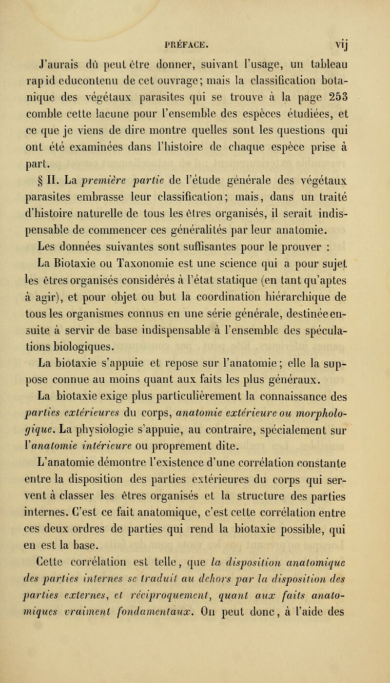 J'aurais dû peut être donner, suivant l'usage, un tableau rapid educontenu de cet ouvrage; mais la classification bota- nique des végétaux parasites qui se trouve à la page 253 comble cette lacune pour l'ensemble des espèces étudiées, et ce que je viens de dire montre quelles sont les questions qui ont été examinées dans l'histoire de chaque espèce prise à part. § II. La première partie de l'étude générale des végétaux parasites embrasse leur classification ; mais, dans un traité d'histoire naturelle de tous les êtres organisés, il serait indis- pensable de commencer ces généralités par leur anatomie. Les données suivantes sont suffisantes pour le prouver : La Biotaxie ou Taxonomie est une science qui a pour sujet les êtres organisés considérés a l'état statique (en tant qu'aptes à agir), et pour objet ou but la coordination hiérarchique de tous les organismes connus en une série générale, destinée en- suite à servir de base indispensable à l'ensemble des spécula- tions biologiques. La biotaxie s'appuie et repose sur l'anatomie ; elle la sup- pose connue au moins quant aux faits les plus généraux. La biotaxie exige plus particulièrement la connaissance des parties extérieures du corps, anatomie extérieure ou morpholo- gique. La physiologie s'appuie, au contraire, spécialement sur l'anatomie intérieure ou proprement dite. L'anatomie démontre l'existence d'une corrélation constante entre la disposition des parties extérieures du corps qui ser- vent à classer les êtres organisés et la structure des parties internes. C'est ce fait anatomique, c'est cette corrélation entre ces deux ordres de parties qui rend la biotaxie possible, qui en est la base. Cette corrélation est telle, que la disposition anatomique des parties internes se traduit au dehors par la disposition des parties externes, et réciproquement, quant aux faits anato- miques vraiment fondamentaux. On peut donc, à l'aide des
