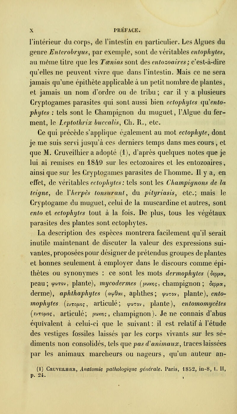 l'intérieur du corps, de l'intestin en particulier. Les Algues du genre Enterobr,yus, par exemple, sont de véritables entophyles, au même litre que les Tœnias sont des entozoaires; c'est-à-dire qu'elles ne peuvent vivre que dans l'intestin. Mais ce ne sera jamais qu'une épithète applicable à un petit nombre de plantes, et jamais un nom d'ordre ou de tribu; car il y a plusieurs Cryptogames parasites qui sont aussi bien ectophytes qu'mfo- phytes : tels sont le Champignon du muguet, l'Algue du fer- ment, le Lcptothrix buccalis, Cb. R., etc. Ce qui précède s'applique également au mot ectophyte, dont je me suis servi jusqu'à ces derniers temps dans mes cours, et que M. Cruveilhier a adopté (1), d'après quelques notes que je lui ai remises en 18/|9 sur les ectozoaires et les entozoaires, ainsi que sur les Cryptogames parasites de l'homme. Il y a, en effet, de véritables ectophytes: tels sont les Champiynons de la teigne, de Y herpès tonsurant, du pityriasis, etc.; mais le Cryptogame du muguet, celui de la muscardine et autres, sont ento et ectophytes tout à la fois. De plus, tous les végétaux parasites des plantes sont ectophytes. La description des espèces montrera facilement qu'il serait inutile maintenant de discuter la valeur des expressions sui- vantes, proposées pour désigner de prétendus groupes déplantes et bonnes seulement à employer dans le discours comme épi- thètes ou synonymes : ce sont les mots dermophytes (%Jia, peau; yu-rov, plante), mycodermes (fwxvjç, champignon; Seppa, derme), aphthaphytes (ayOat, aphthes; yuTov, plante), ento- mophytes (h-topoç, articulé; yurov, plante), entomomycètes (evTOfxoç, articulé; p-wn;, champignon). Je ne connais d'abus équivalent à celui-ci que le suivant : il est relatif à l'étude des vestiges fossiles laissés par les corps vivants sur les sé- diments non consolidés, tels que pas d'animaux, traces laissées par les animaux marcheurs ou nageurs, qu'un auteur an- (1) Cruveilhier, Analomie pathologique générale. Paris, 1852, in-8, t. II, p. 24.