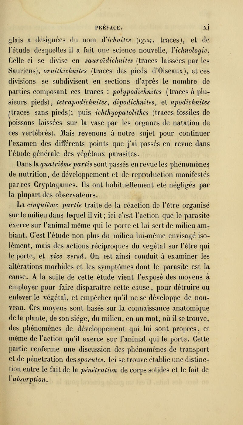 glais a désignées du nom CCichnites (tyyo^, traces), et de l'étude desquelles il a fait une science nouvelle, Yichnologie. Celle-ci se divise en sauroïdichndtes (traces laissées par les Sauriens), ornilhichnites (traces des pieds d'Oiseaux), et ces divisions se subdivisent en sections d'après le nombre de parties composant ces traces : polypodichnites ( traces à plu- sieurs pieds), tetrapodichnites, dipodichnites, et apodichnites /traces sans pieds); puis ichthyopatolithes (traces fossiles de poissons laissées sur la vase par les organes de natation de ces vertébrés). Mais revenons à notre sujet pour continuer l'examen des différents points que j'ai passés en revue dans l'étude générale des végétaux parasites. Dans la quatrième partie sont passés en revue les phénomènes de nutrition, de développement et de reproduction manifestés par ces Cryptogames. Ils ont habituellement été négligés par la plupart des observateurs. La cinquième partie traite de la réaction de l'être organisé sur le milieu dans lequel il vit; ici c'est l'action que le parasite exerce sur l'animal même qui le porte et lui sert de milieu am- biant. C'est l'étude non plus du milieu lui-même envisagé iso- lément, mais des actions réciproques du végétal sur l'être qui le porte, et vice versa. On est ainsi conduit à examiner les altérations morbides et les symptômes dont le parasite est la cause. A la suite de cette étude vient l'exposé des moyens à employer pour faire disparaître cette cause, pour détruire ou enlever le végétal, et empêcher qu'il ne se développe de nou- veau. Ces moyens sont basés sur la connaissance anatomique de la plante, de son siège, du milieu, en un mot, où il se trouve, des phénomènes de développement qui lui sont propres, et même de l'action qu'il exerce sur l'animal qui le porte. Cette partie renferme une discussion des phénomènes de transport et de pénétration des sporules. Ici se trouve établie une distinc- tion entre le fait de la pénétration de corps solides et le fait de l'absorption.