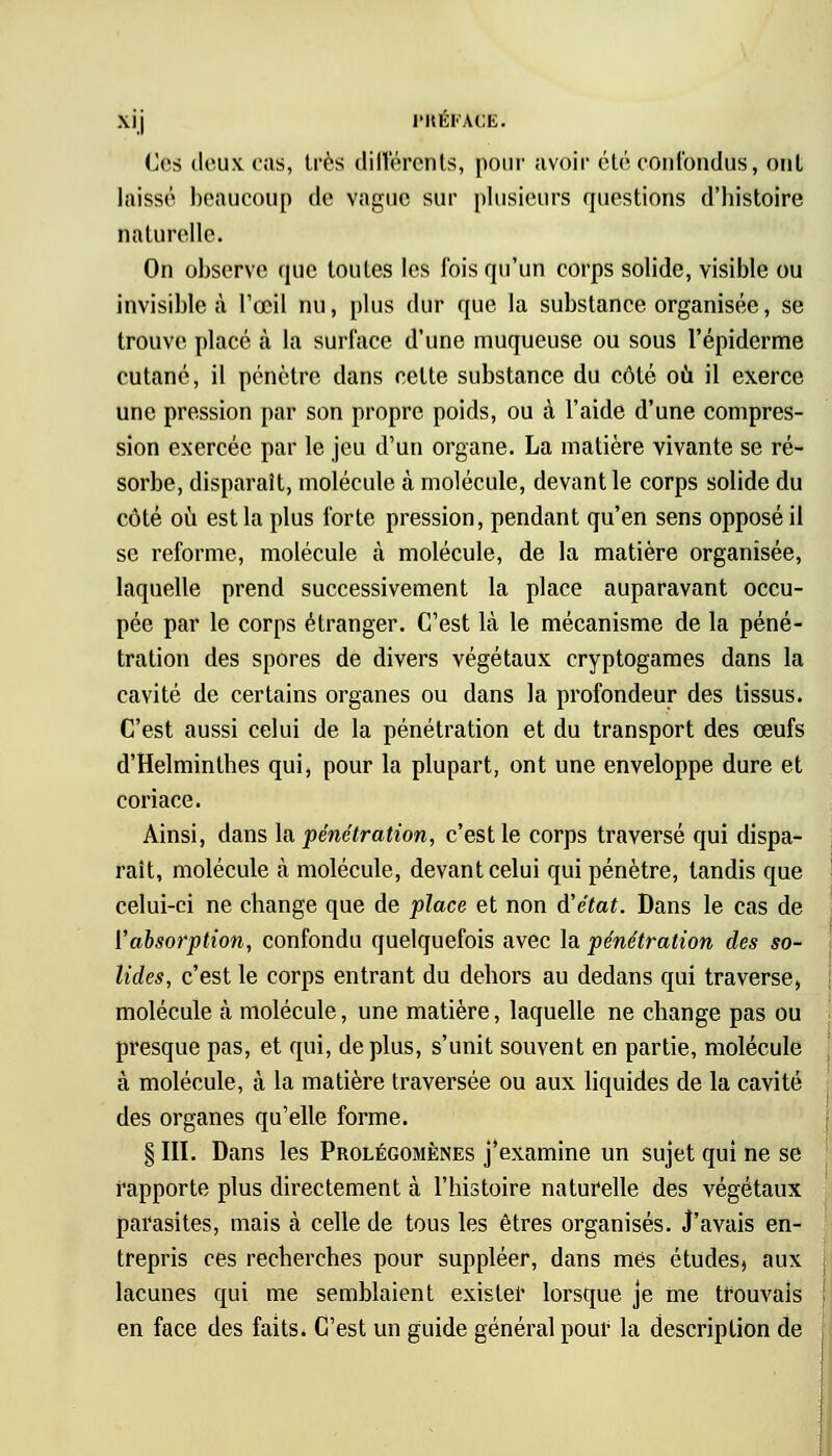 Iles deux C9LS, très différents, pour avoir été confondus, ont laissé beaucoup de vague sur plusieurs questions d'histoire naturelle. On observe que toutes les fois qu'un corps solide, visible ou invisible à l'œil nu, plus dur que la substance organisée, se trouve placé à la surface d'une muqueuse ou sous l'épiderme cutané, il pénètre dans cette substance du côté où il exerce une pression par son propre poids, ou à l'aide d'une compres- sion exercée par le jeu d'un organe. La matière vivante se ré- sorbe, disparaît, molécule à molécule, devant le corps solide du côté où est la plus forte pression, pendant qu'en sens opposé il se reforme, molécule à molécule, de la matière organisée, laquelle prend successivement la place auparavant occu- pée par le corps étranger. C'est là le mécanisme de la péné- tration des spores de divers végétaux cryptogames dans la cavité de certains organes ou dans la profondeur des tissus. C'est aussi celui de la pénétration et du transport des œufs d'Helminthes qui, pour la plupart, ont une enveloppe dure et coriace. Ainsi, dans la pénétration, c'est le corps traversé qui dispa- raît, molécule cà molécule, devant celui qui pénètre, tandis que celui-ci ne change que de place et non d'état. Dans le cas de ['absorption, confondu quelquefois avec la pénétration des so- lides, c'est le corps entrant du dehors au dedans qui traverse, molécule à molécule, une matière, laquelle ne change pas ou presque pas, et qui, déplus, s'unit souvent en partie, molécule à molécule, à la matière traversée ou aux liquides de la cavité des organes qu'elle forme. § III. Dans les Prolégomènes j'examine un sujet qui ne se rapporte plus directement à l'histoire naturelle des végétaux parasites, mais à celle de tous les êtres organisés. J'avais en- trepris ces recherches pour suppléer, dans mes études, aux lacunes qui me semblaient exister lorsque je me trouvais en face des faits. C'est un guide général pour la description de